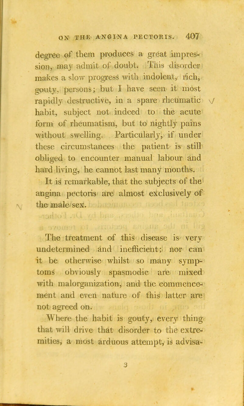 degree of them produces a great impres- sion, may admit of doubt. This disorder makes a slow progress with indolent, rich, gouty, persons; but I have seen it most rapidly destructive, in a spare rheumatic \J habit, subject not indeed to the acute form of rheumatism, but to nightly pains without swelling. Particularly, if under these circumstances the patient is still obliged to encounter manual labour and hard living, he cannot last many months. It is remarkable, that the subjects of the angina pectoris are almost exclusively of the male sex. The treatment of this disease is very undetermined and inefficient; nor can it be otherwise whilst so many symp- toms obviously spasmodic are mixed with malorganization, and the commence- ment and even nature of this latter are not agreed on. Where the habit is gouty, every thing that will drive that disorder to the extre- mities, a most arduous attempt, is advisa- 3