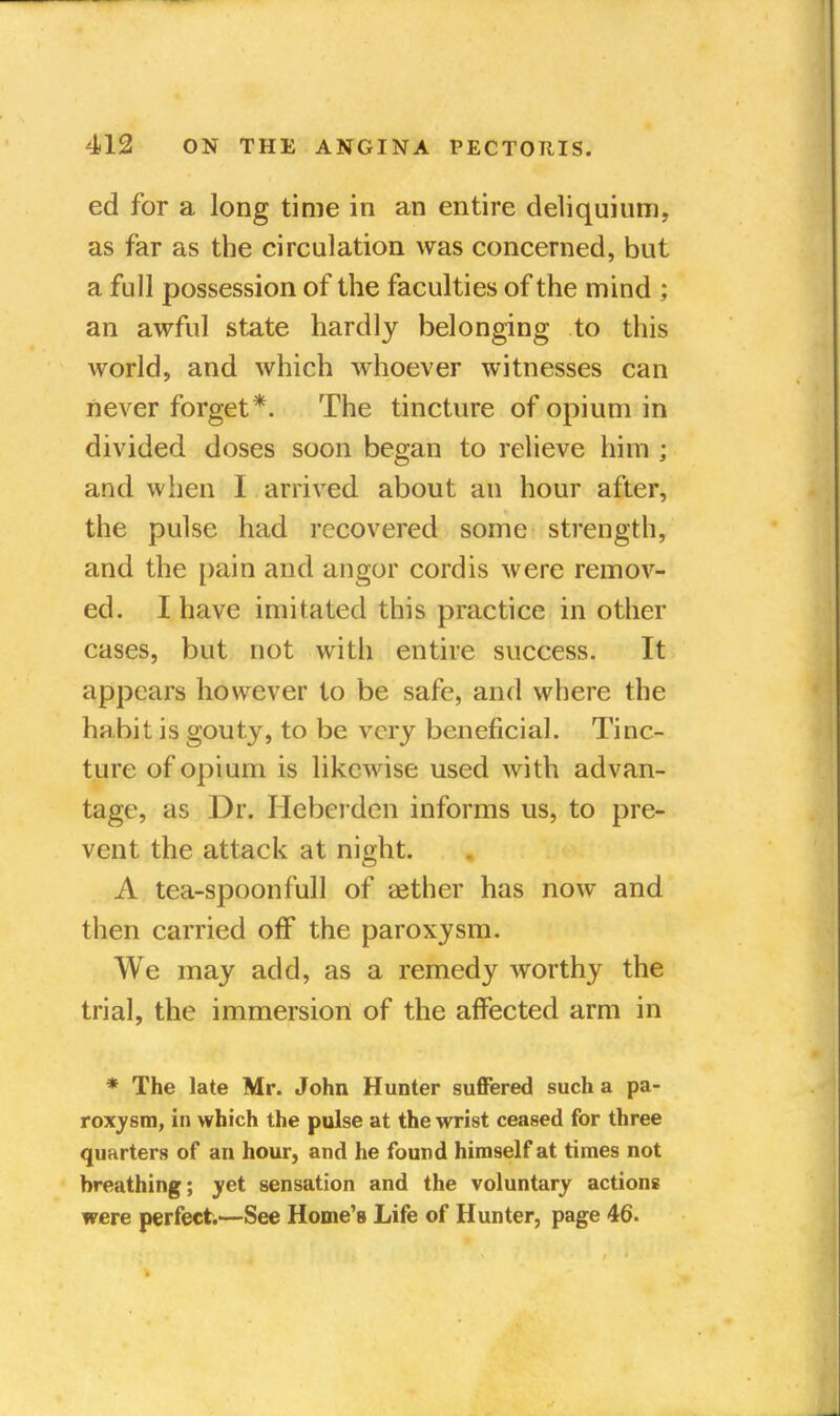ed for a long time in an entire deliquium, as far as the circulation was concerned, but a full possession of the faculties of the mind ; an awful state hardly belonging to this world, and which whoever witnesses can never forget*. The tincture of opium in divided doses soon began to relieve him ; and when I arrived about an hour after, the pulse had recovered some strength, and the pain and angor cordis were remov- ed. I have imitated this practice in other cases, but not with entire success. It appears however to be safe, and where the habit is gouty, to be very beneficial. Tinc- ture of opium is likewise used with advan- tage, as Dr. Heberden informs us, to pre- vent the attack at night. A tea-spoonfull of aether has now and then carried off the paroxysm. We may add, as a remedy worthy the trial, the immersion of the affected arm in * The late Mr. John Hunter suffered such a pa- roxysm, in which the pulse at the wrist ceased for three quarters of an hour, and he found himself at times not breathing; yet sensation and the voluntary actions were perfect—See Home's Life of Hunter, page 46.