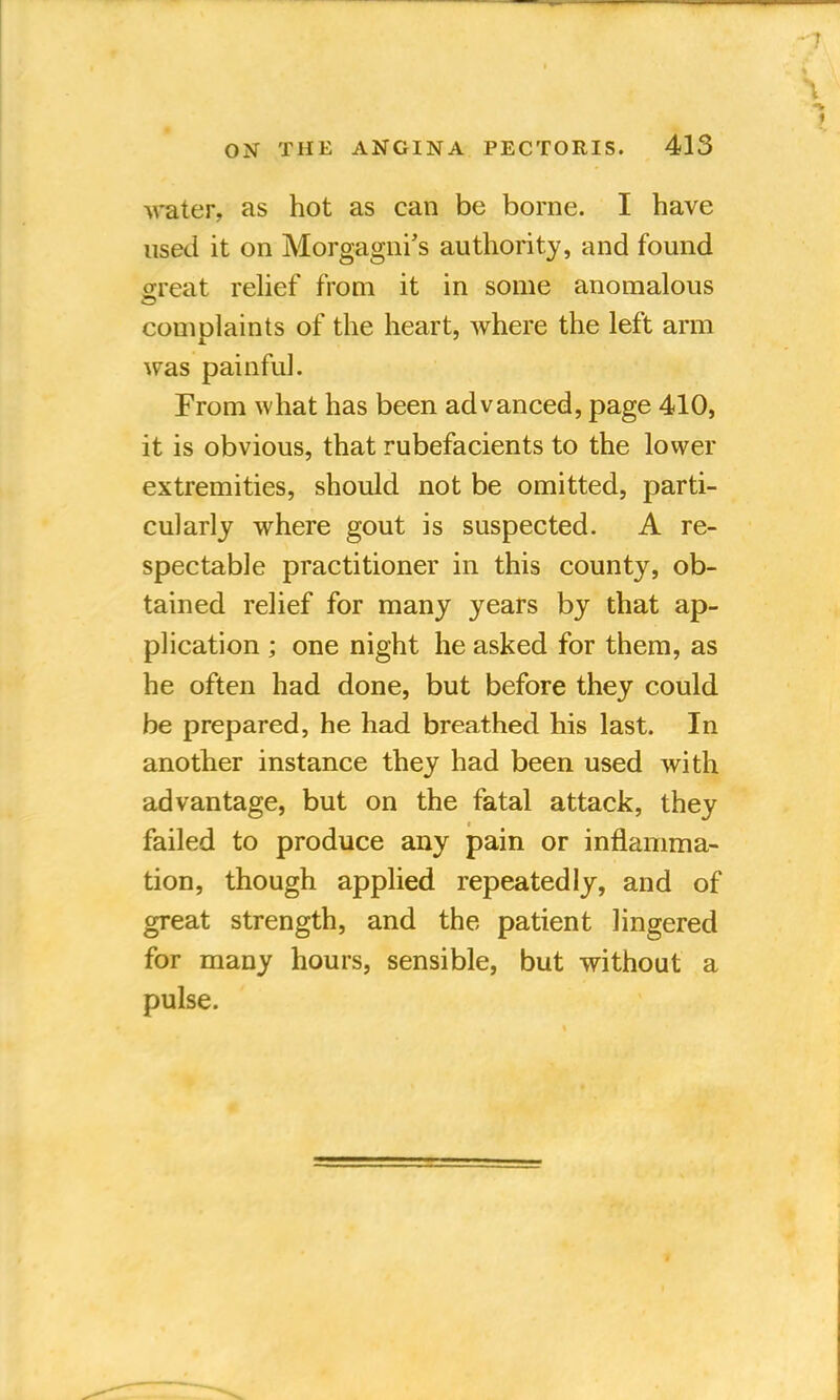 water, as hot as can be borne. I have used it on Morgagni's authority, and found great relief from it in some anomalous complaints of the heart, where the left arm was painful. From what has been advanced, page 410, it is obvious, that rubefacients to the lower extremities, should not be omitted, parti- cularly where gout is suspected. A re- spectable practitioner in this county, ob- tained relief for many years by that ap- plication ; one night he asked for them, as he often had done, but before they could be prepared, he had breathed his last. In another instance they had been used with advantage, but on the fatal attack, they failed to produce any pain or inflamma- tion, though applied repeatedly, and of great strength, and the patient lingered for many hours, sensible, but without a pulse.