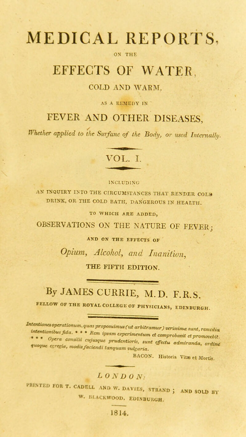 MEDICAL REPORTS, ON THE EFFECTS OF WATER. COLD AND WARM, AS A REMEDY IN FEVER AND OTHER DISEASES, Whether applied to the Surfane of the Body, or jised Inienially. VOL. I. INCLUDING AN INQUIRY INTO THE CIRCUMSTANCES THAT RENDER COLB DRINK, OR THE COLD BATH, DANGEROUS IN HEAEIII. TO WHICH ARE ADDED, OBSERVATIONS ON THE NATURE OF FEVER; f AND ON THE EFFECTS OF Opium, Alcohol, and Inanition, THE FIFTH EDITION. By JAMES CURRIE, M.D. F.R.S. FELLOW OF THE ROYAL COLLEGE OF PHYSICIANS, EDINBURGH. o,^ ■  prudcntiarU, >unt effcctu admiranda, ordini »«07«e c^rcgux. modufacicndi tanquam vuleuria. BACON. Historia Vita et Mortis. LO N D 0 N: P«.NTEO FOR T. CAOE.L w. DAV.ES, STRAND , .ND SOLD BY W. lil.ACKWOOD. EDINBUKGH. 1814.