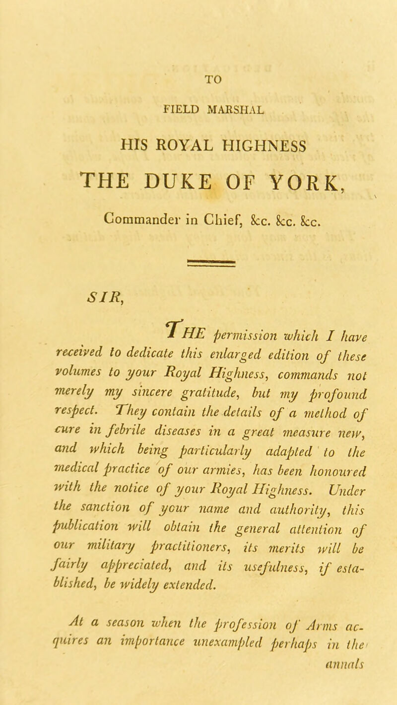 FIELD MARSHAL HIS ROYAL HIGHNESS THE DUKE OF YORK, Commander in Chief, kc. kc. kc. SIR, The permission which I have received to dedicate this enlarged edition of these volumes to your Royal Highness, commands not merely my sincere gratitude, but my profound respect. They contain the details of a method of cure in febrile diseases in a great measure new, and which being particularly adapted to the medical practice of our armies, has been honoured with the notice of your Royal Highness. Under the sanction of your name and authority, this publication will obtain the general attention of our military practitioners, its merits will be fairly appreciated, and its usefulness, if esta- blished, be widely extended. At a season when the profession of Arms ac- quires an importance unexampled perhaps in the^ annals