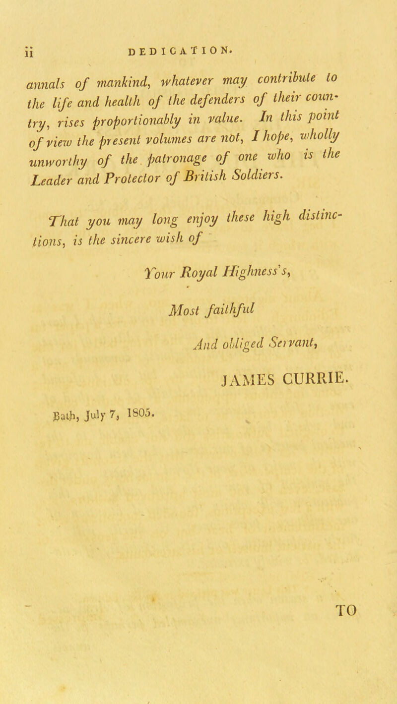 annals of mankind, whatever may contribute to the life and health of the defenders of their coun- try, rises proportionably in value. In this point of view the present volumes are not, I hope, wholly unworthy of the patronage of one who is the Leader and Protector of British Soldiers. That you may long enjoy these high distinc- tions, is the sincere wish of Tour Royal Highness s, Most faithful And obliged Servant^ JAMES CURRIE. »a*, July 7, 1S05. TO