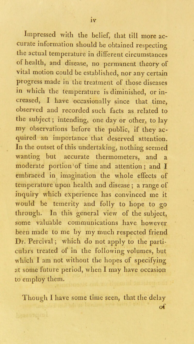 Impressed with the belief, that till more ac- curate information should be obtained respecting the actual temperature in different circumstances of health, and disease, no permanent theory of vital motion could be established, nor any certain progress made in the treatment of those diseases in which the temperature is diminished, or in- creased, I have occasionally since that time, observed and recorded such facts as related to the subject; intending, one day or other, to lay my observations before the public, if they ac- quired an importance that deserved attention. In the outset of this undertaking, nothing seemed wanting but accurate thermometers, and a moderate portion'of time and attention; and I embraced in^ imagination the whole effects of temperature upon health and disease; a range of inquiry which experience has convinced me it would be temerity and folly to hope to go through. In this general view of the subject, some valuable communications have however been made to me by my much respected friend Dr. Percival; which do not apply to the parti- culars treated of in the following volumes, but which I am not without the hopes of specifying at some future period, when I may have occasion to employ them. Though I have some time seen, that the delay of