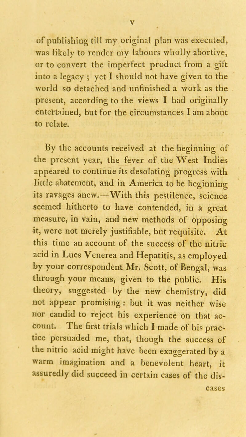 of publishing till my original plan was executed, was likely to render my labours wliolly abortive, or to convert the imperfect product from a gift into a legacy ; yet I should not have given to the world so detached and unfinished a work as the present, according to the views I had originally entertained, but for the circumstances I am about to relate. By the accounts received at the beginning of the present year, the fever of the West Indies appeared to continue its desolating progress with little abatement, and in America to be beginning its ravages anew.—With this pestilence, science seemed hitherto to have contended, in a great measure, in vain, and new methods of opposing it, were not merely justifiable, but requisite. At this time an account of the success of the nitric acid in Lues Venerea and Hepatitis, as employed by your correspondent Mr. Scott, of Bengal, was through your means, given to the public. His theory, suggested by the new chemistry, did not appear promising: but it was neither wise nor candid to reject his experience on that ac- count. The first trials which I made of his prac- tice persuaded me, that, though the success of the nitric acid might have been exaggerated by a warm imagination and a benevolent heart, it assuredly did succeed in certain cases of the dis- eases