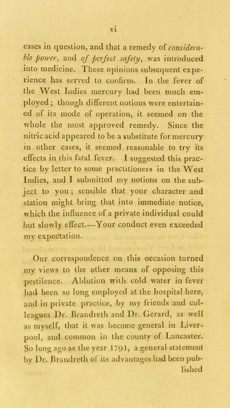 eases in question, and that a remedy o[considera- ble pomr, and of perfect safeli/, was introduced into medicine. These opinions subsequent expe- rience has served to confirm. In the fever of the West Indies mercury had been much era- ployed ; though different notions were entertain- ed of its mode of operation, it seemed on the whole the most approved remedy. Since the nitric acid appeared to be a substitute for mercury in other cases, it seemed reasonable to try its effects in this fatal fever. I suggested this prac- tice by letter to some practitioners in the West Indies, and I submitted my notions on the sub- ject to you ; sensible that your character and station might bring that into immediate notice, which the influence of a private individual could but slowly effect—Your conduct even exceeded my expectation. Our correspondence on this occasion turned my views to the other means of opposing this pestilence. Ablution with cold water in fever had been so long employed at the hospital here, and in private practice, by my friends and col- leagues Dr. Brandreth and Dr. Gerard, as well as myself, that it was become general in Liver- pool, and common in the county of Lancaster. So long ago as the year 1791, a general statement by Dr. Brandreth of its advantages had been pub- lished