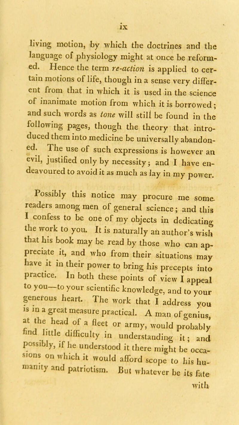 living motion, by which the doctrines and the language of physiology might at once be reform- ed. Hence the term re-action is applied to cer- tain motions of life, though in a sense very differ- ent^ from that in which it is used in the science of inanimate motion from which it is borrowed; and such words as tone will still be found in the following pages, though the theory that intro- duced them into medicine be universally abandon- ed. The use of such expressions is however an evil, justified only by necessity j and I have en- deavoured to avoid it as much as lay in my power. Possibly this notice may procure me some- readers among men of general science; and this I confess to be one of my objects in dedicating the work to you. It is naturally an author's wish that his book may be read by those who can ap- preciate it, and who from their situations may have It in their power to bring his precepts into practice. In both these points of view I appeal to you-to your scientific knowledge, and to your generous heart. The work that I address you IS in a great measure practical. A man of genius at the head of a fleet or army, would probably find httle difficulty in understanding it; and possibly, if he understood it there might be occa- sions on which it would afford scope to his hu- nianity and patriotism. But whatever be its fate with