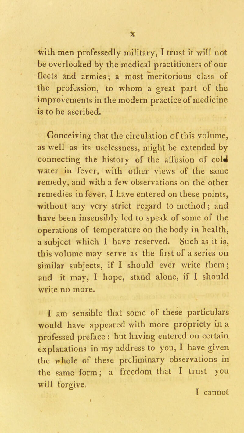 tvith men professedly military, I trust it will not be overlooked by the medical practitioners of our fleets and armies; a most meritorious class of the profession, to whom a great part of the improvements in the modern practice of medicine is to be ascribed. Conceiving that the circulation of this volume, as well as its uselessness, might be extended by connecting the history of the affusion of cold water in fever, with other views of the same remedy, and with a few observations on the other remedies in fever, I have entered on these points, without any very strict regard to method; and have been insensibly led to speak of some of the operations of temperature on the body in health, a subject which I have reserved. Such as it is, this volume may serve as the first of a series on similar subjects, if I should ever write them; and it may, I hope, stand alone, if I should write no more. I am sensible that some of these particulars would have appeared with more propriety in a professed preface : but having entered on certain explanations in my address to you, I have given the whole of these preliminary observations in the same form; a freedom that I trust you will forgive, I cannot