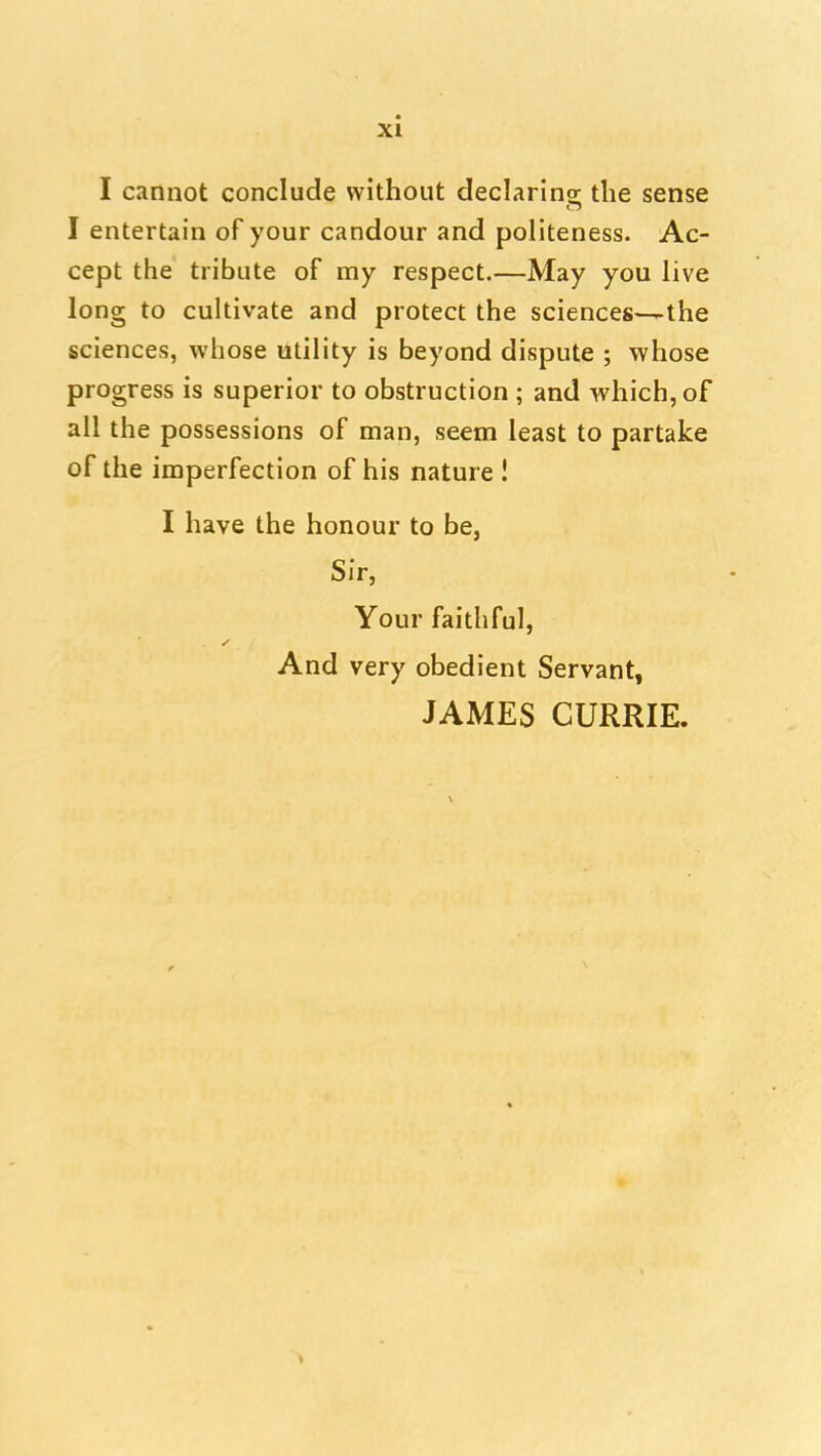 I cannot conclude without declarins: the sense I entertain of your candour and politeness. Ac- cept the tribute of my respect.—May you live long to cultivate and protect the sciences—the sciences, whose utility is beyond dispute ; whose progress is superior to obstruction ; and which, of all the possessions of man, seem least to partake of the imperfection of his nature I I have the honour to be, Sir, Your faithful, And very obedient Servant, JAMES CURRIE.