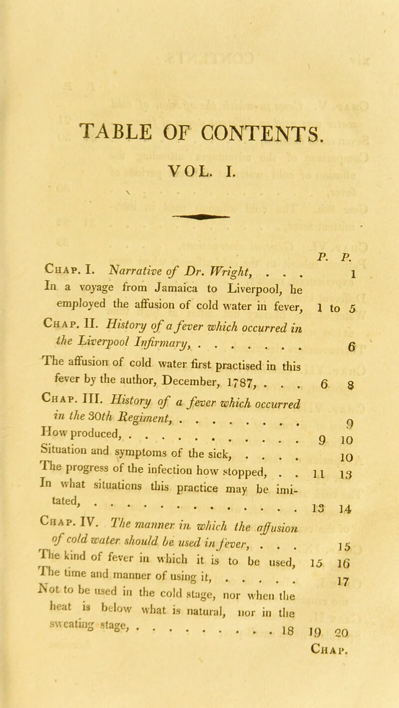 TABLE OF CONTENTS. VOL. I. p. p. Chap. I. 'Narrative of Dr. Wright, ... i In a voyage from Jamaica to Liverpool, he employed the affusion of cold water in fever, 1 to 5 Chap. II. History of a fever which occurred in the Liverpool Infirmary, g The affusion of cold water first practised in this fever by the author, December, 1787, ... 6 8 Chap. III. History of a fever which occurred in the 30th Regiment, g How produced, 9 10 Situation and symptoms of the sick, .... jq The progress of the infection how stopped, . . 11 13 In what situations this practice may be imi- '''''' 13 14 Chap. IV. The manner in which the ofusion of cold water should be used in fever, ... 15 The kind of fever in which it is to be used, 15 16 Tlie time and manner of using it, ^'ot to be used in the cold stage, nor when the heat is below what is natural, nor in the sweating stage, 18 I9 20 Chap.