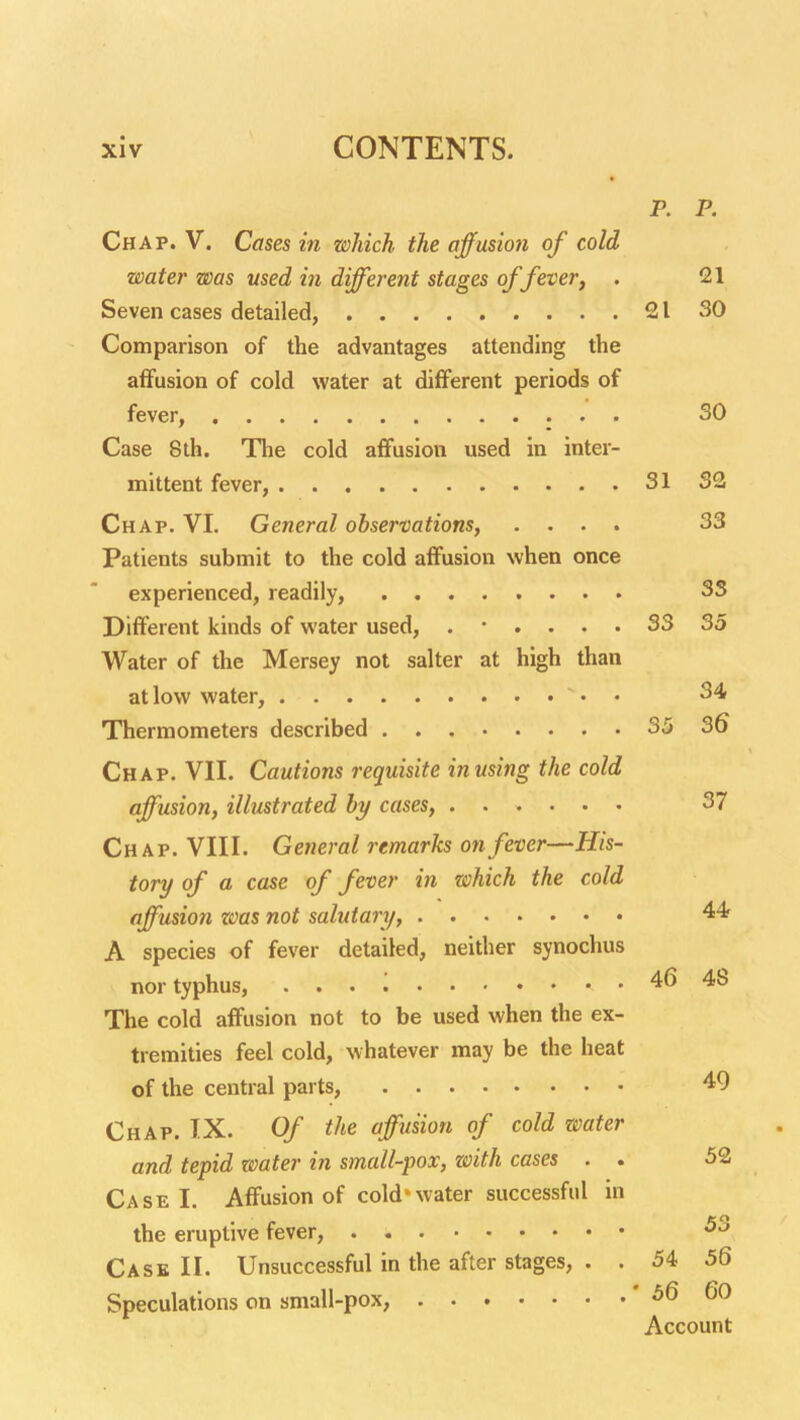 p. p. Chap. V. Cases in which the affusion of cold water was used in different stages of fever, . 21 Seven cases detailed, 21 30 Comparison of the advantages attending the affusion of cold water at different periods of fever, : • • Case 8th. Tlie cold affusion used in inter- mittent fever, 31 S2 Chap. VI. General observations, .... 33 Patients submit to the cold affusion when once experienced, readily, 33 Different kinds of water used, ...... 33 35 Water of the Mersey not salter at high than at low water, • • 34 Thermometers described 35 36 Chap. VII. Cautions requisite inusing the cold affusion, illustrated by cases, 37 Chap. VIII. General remarks on fever—His- tory of a case of fever in which the cold affusion zoas not salutary, 44r A species of fever detailed, neither synochus nor typhus, . . . 46 48 The cold affusion not to be used when the ex- tremities feel cold, whatever may be the heat of the central parts, 49 Chap. IX. Of the affusion of cold water and tepid water in small-pox, with cases . . 52 Case I. Affusion of cold'water successful in the eruptive fever, Case II. Unsuccessful in the after stages, . . 54 56 Speculations on small-pox, ' 56 60 Account