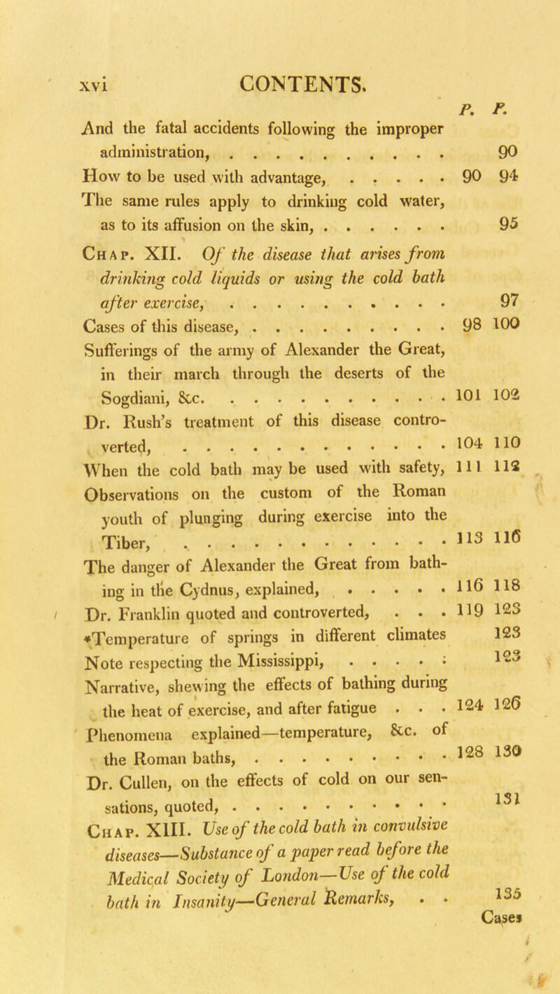 p. P. And the fatal accidents following the improper administration, 90 How to be used with advantage, 90 94 The same rules apply to drinking cold water, as to its affusion on the skin, 95 Chap. XII. Of the disease that arises from drinking cold liquids or ming the cold bath after exercise, 97 Cases of this disease, 98 100 Sufferings of the army of Alexander the Great, in their march through the deserts of the Sogdiani, 8cc 101 102 Dr. Rush's treatment of this disease contro- verted, • • • 104 110 When the cold bath maybe used with safety, 111 112 Observations on the custom of the Roman youth of plunging during exercise into the Tiber, 113 116 The danger of Alexander the Great from bath- ing in the Cydnus, explained, 116118 / Dr. Franklin quoted and controverted, . . . 119 123 •Temperature of springs in different climates 123 Note respecting the Mississippi, . . . . ; Narrative, shewing the effects of bathing during the heat of exercise, and after fatigue . . .124 126 Phenomena explained—temperature, &c. of the Roman baths, 128 130 Dr. CuUen, on the effects of cold on our sen- sations, quoted, Chap. XIII. Use of the cold bath in convulsive diseases—Substance of a paper read before the Medical Societi/ of London—Use of the cold bath in Insanity—General Remarks, . . 135 Cajses