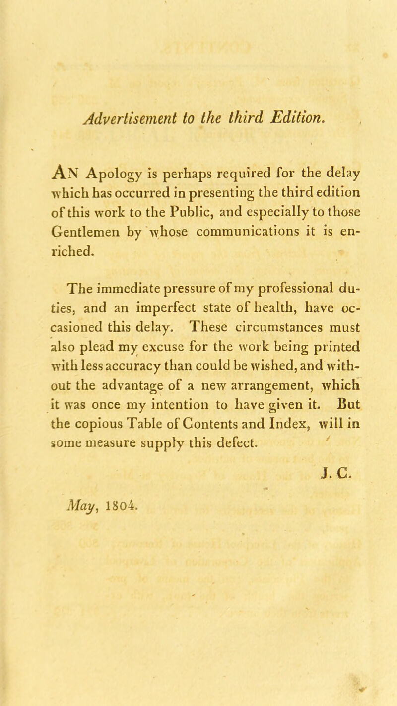 Advertisement to the third Edition. An Apology is perhaps required for the delay T\ hich has occurred in presenting the third edition of this work to the Public, and especially to those Gentlemen by whose communications it is en- riched. The immediate pressure of my professional du- ties, and an imperfect state of health, have oc- casioned this delay. These circumstances must also plead my excuse for the work being printed with less accuracy than could be wished, and with- out the advantage of a ncAv arrangement, which it was once my intention to have given it. But the copious Table of Contents and Index, will in some measure supply this defect. '' May, 1804. J. C.