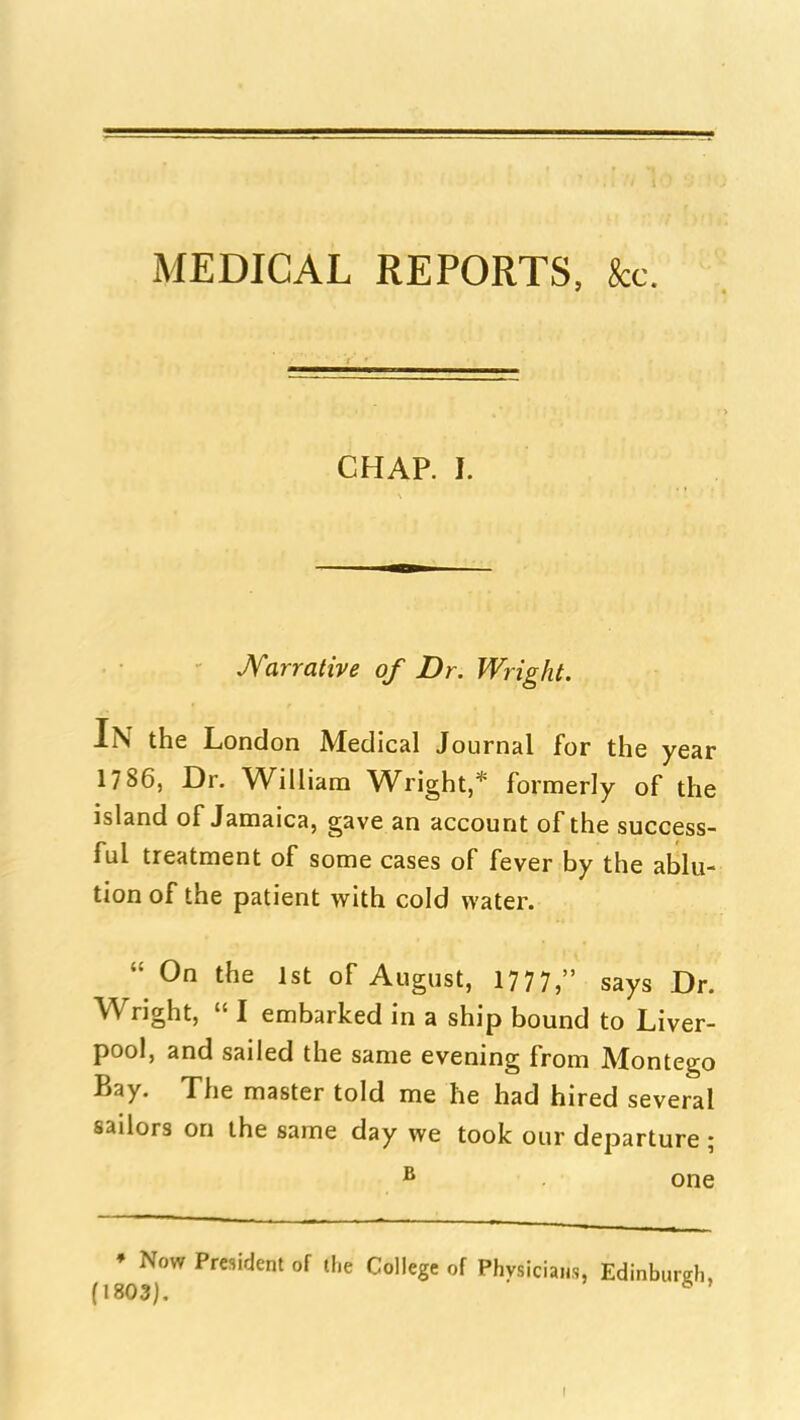 MEDICAL REPORTS, kc. CHAP. I. JVarrative of Dr. Wright. In the London Medical Journal for the year 1786, Dr. William Wright,* formerly of the island of Jamaica, gave an account of the success- ful treatment of some cases of fever by the ablu- tion of the patient with cold water.  On the 1st of August, 1777, says Dr. Wright,  I embarked in a ship bound to Liver- pool, and sailed the same evening from Montego Bay. The master told me he had hired several sailors on the same day we took our departure ; ^ one • Now President of li.e College of Physicians, Edinburgh, (1803). ■ ^ '