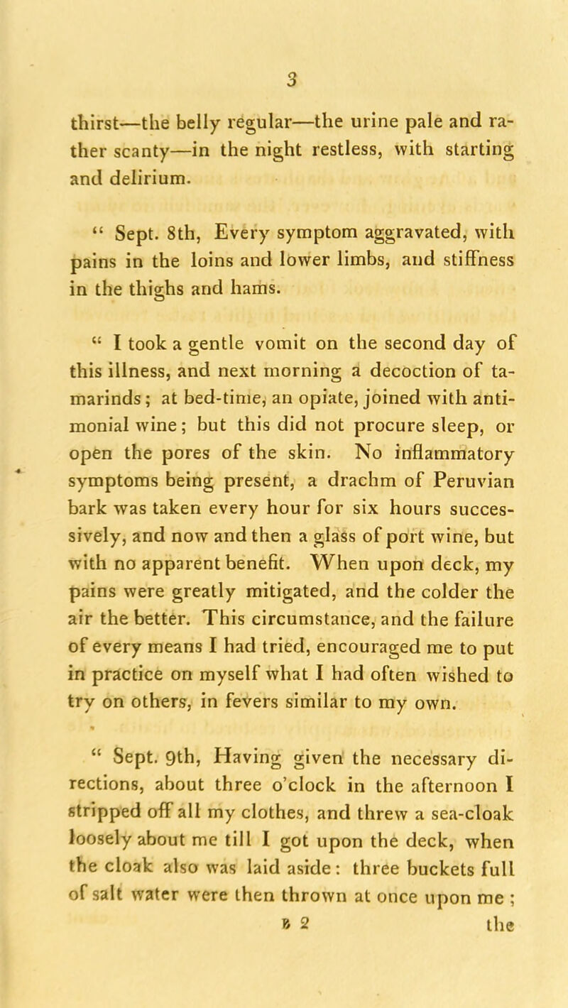 thirst—the belly regular—the urine pale and ra- ther scanty—in the night restless, with starting and delirium.  Sept. 8th, Every symptom aggravated, with pains in the loins and lower limbs, and stiflfness in the thighs and haiiis.  I took a gentle vomit on the second day of this illness, and next morning a decoction of ta- marinds ; at bed-time, an opiate, joined with anti- monial wine; but this did not procure sleep, or open the pores of the skin. No inflammatory symptoms being present, a drachm of Peruvian bark was taken every hour for six hours succes- sively, and now and then a glass of port wine, but with no apparent benefit. When upon deck, my pains were greatly mitigated, and the colder the air the better. This circumstance, and the failure of every means I had tried, encouraged me to put in practice on myself what I had often wished to try on others, in fevers similar to my own.  Sept. 9th, Having given the necessary di- rections, about three o'clock in the afternoon I stripped off all my clothes, and threw a sea-cloak loosely about me till I got upon the deck, when the cloak also was laid aside: three buckets full of salt water were then thrown at once upon me ; B 2 the I