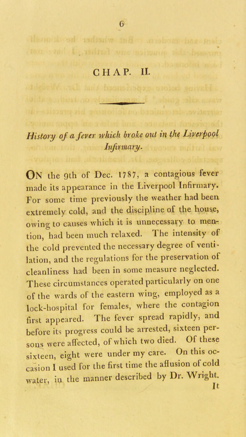 CHAP. II. History of a fever which broke out in the Liverpool Infirmary. On the 9th of Dec. 17S7, a contagious fever made its appearance in the Liverpool Infirmary. For some time previously the weather had been extremely cold, and the discipline of ^!;ie house, owing; to causes which it is unnecessai^y to men- tion, had been much relaxed. The intensity of the cold prevented the necessary degree of venti- lation, and the regulations for the preservation of cleanliness had been in some measure neglected. These circumstances operated particularly on one of the wards of the eastern wing, employed as a lock-hospital for females, where the contagion first appeared. The fever spread rapidly, and before its progress could be arrested, sixteen per- sons were affected, of which two died. Of these sixteen, eight were under my care. On this oc- casion I used for the first time the aSusion of cold water, in the manner described by Dr. Wright. It