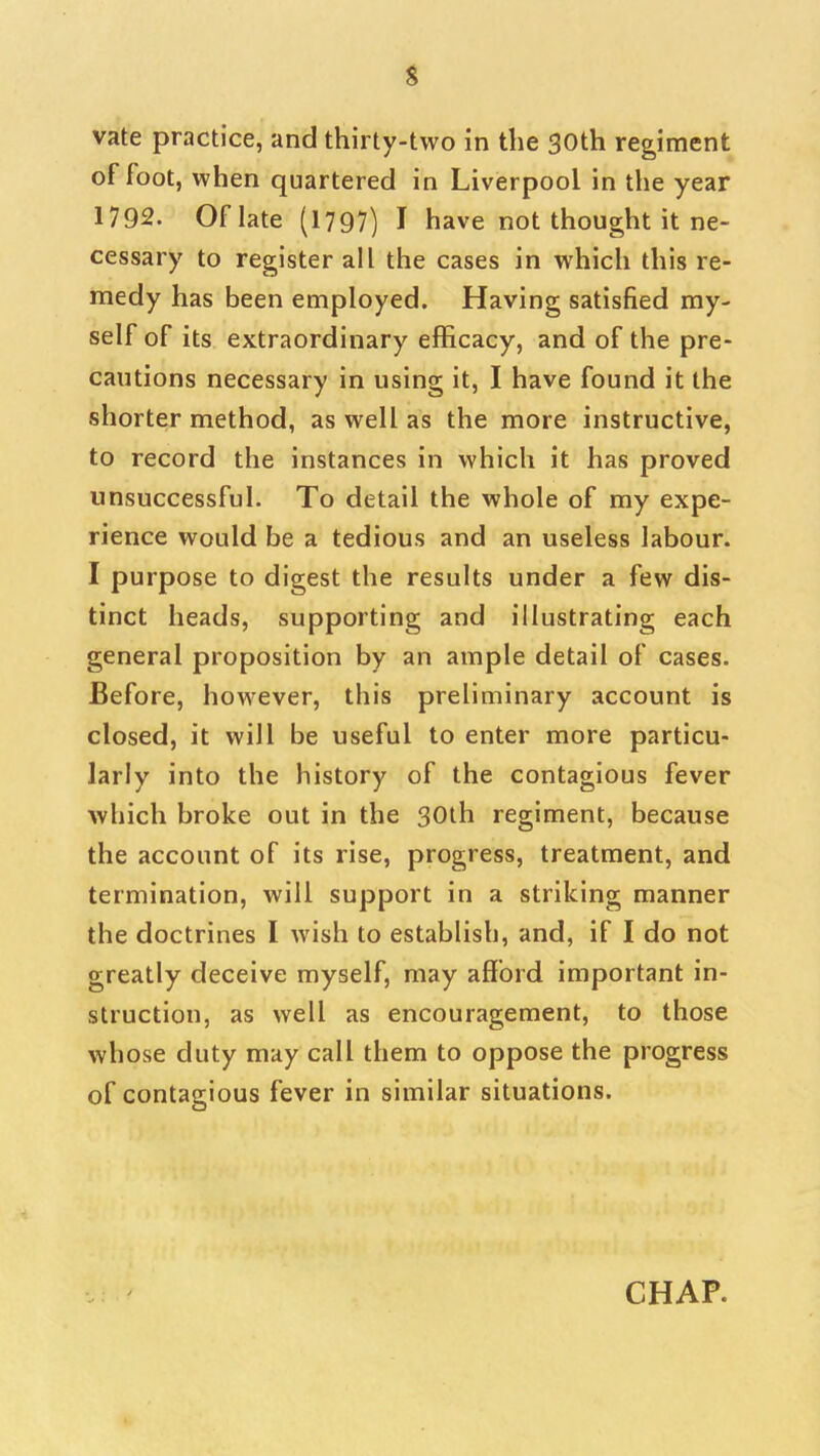 s vate practice, and thirty-two in the 30th regiment of foot, when quartered in Liverpool in the year 1792. Of late (1797) I have not thought it ne- cessary to register all the cases in which this re- medy has been employed. Having satisfied my- self of its extraordinary efficacy, and of the pre- cautions necessary in using it, I have found it the shorter method, as well as the more instructive, to record the instances in which it has proved unsuccessful. To detail the whole of my expe- rience would be a tedious and an useless labour. I purpose to digest the results under a few dis- tinct heads, supporting and illustrating each general proposition by an ample detail of cases. Before, however, this preliminary account is closed, it will be useful to enter more particu- larly into the history of the contagious fever which broke out in the 30th regiment, because the account of its rise, progress, treatment, and termination, will support in a striking manner the doctrines I wish to establish, and, if I do not greatly deceive myself, may afford important in- struction, as well as encouragement, to those whose duty may call them to oppose the progress of contagious fever in similar situations.