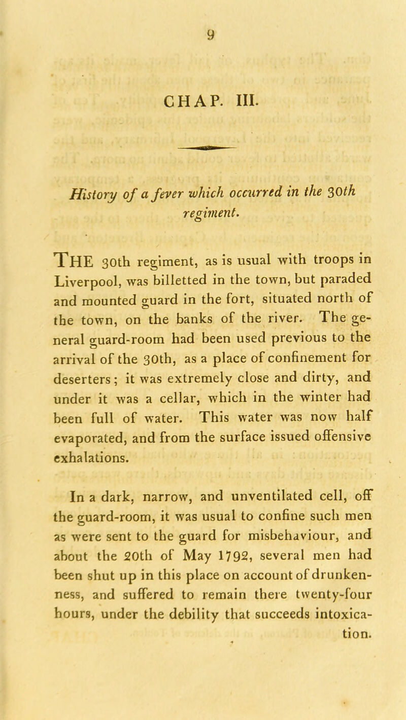 CHAP. III. History of a fever which occurred in the SOth regiment. The 30th regiment, as is usual with troops in Liverpool, was billetted in the town, but paraded and mounted o-uard in the fort, situated north of the town, on the banks of the river. The ge- neral ffuard-room had been used previous to the arrival of the 30th, as a place of confinement for deserters; it was extremely close and dirty, and under it was a cellar, which in the winter had been full of water. This water was now half evaporated, and from the surface issued offensive exhalations. In a dark, narrow, and unventilated cell, off the guard-room, it was usual to confine such men as were sent to the guard for misbehaviour, and about the SOth of May 1792, several men had been shut up in this place on account of drunken- ness, and suffered to remain there twenty-four hours, under the debility that succeeds intoxica- tion.