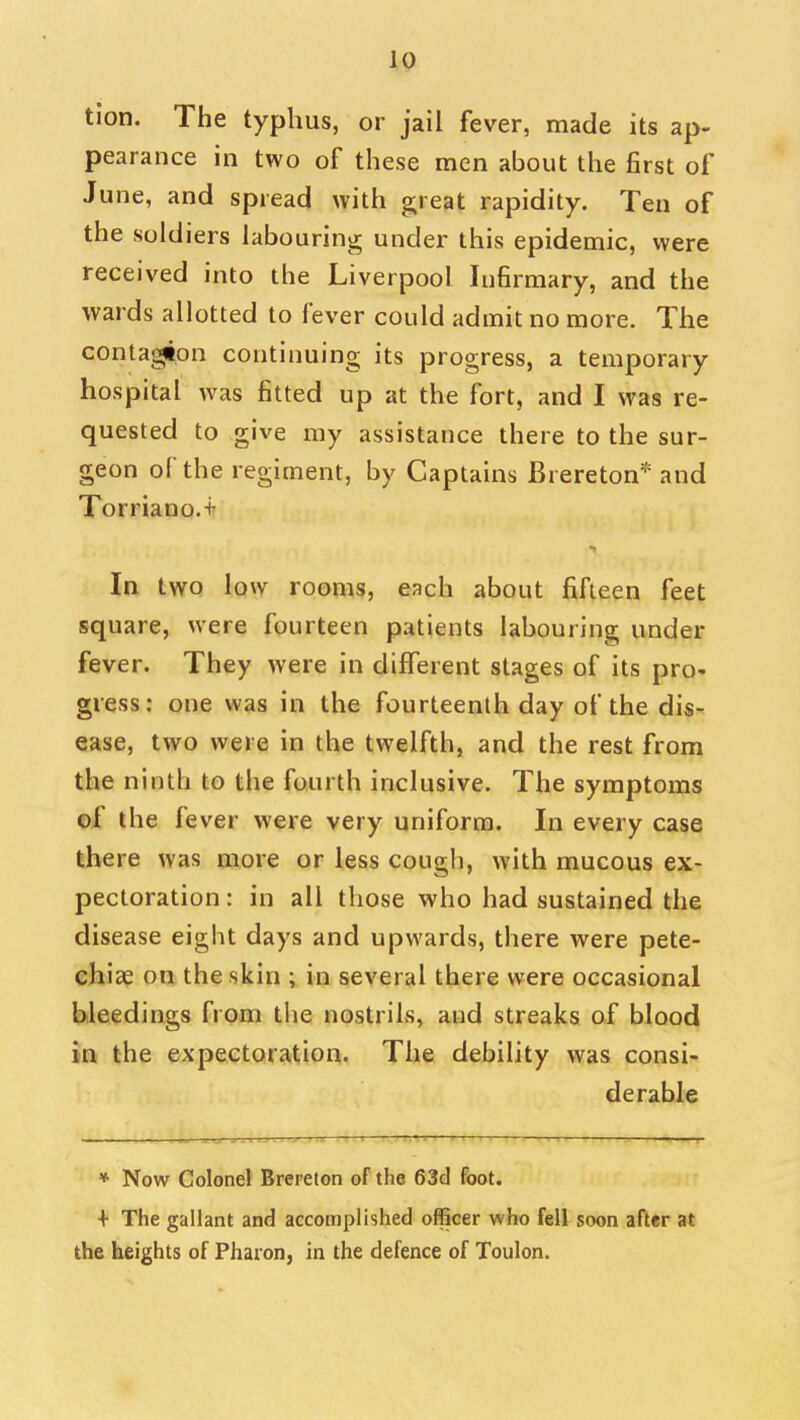 tion. The typhus, or jail fever, made its ap- pearance in two of these men about the first of June, and spread with great rapidity. Ten of the soldiers labouring under this epidemic, were received into the Liverpool Infirmary, and the wards allotted to fever could admit no more. The contagion continuing its progress, a temporary hospital was fitted up at the fort, and I was re- quested to give my assistance there to the sur- geon of the regiment, by Captains Brereton'' and Torriano.+ In two low rooms, each about fifteen feet square, were fourteen patients labouring under fever. They were in different stages of its pro- gress: one was in the fourteenth day of the dis- ease, two were in the twelfth, and the rest from the ninth to the fourth inclusive. The symptoms of the fever were very uniform. In every case there was more or less cough, with mucous ex- pectoration : in all those who had sustained the disease eight days and upwards, there were pete- chiae on the skin ; in several there were occasional bleedings from the nostrils, and streaks of blood in the expectoration. The debility was consi- derable * Now Colonel Brereton of the 63d foot. + The gallant and accomplished officer who fell soon after at the heights of Pharon, in the defence of Toulon.