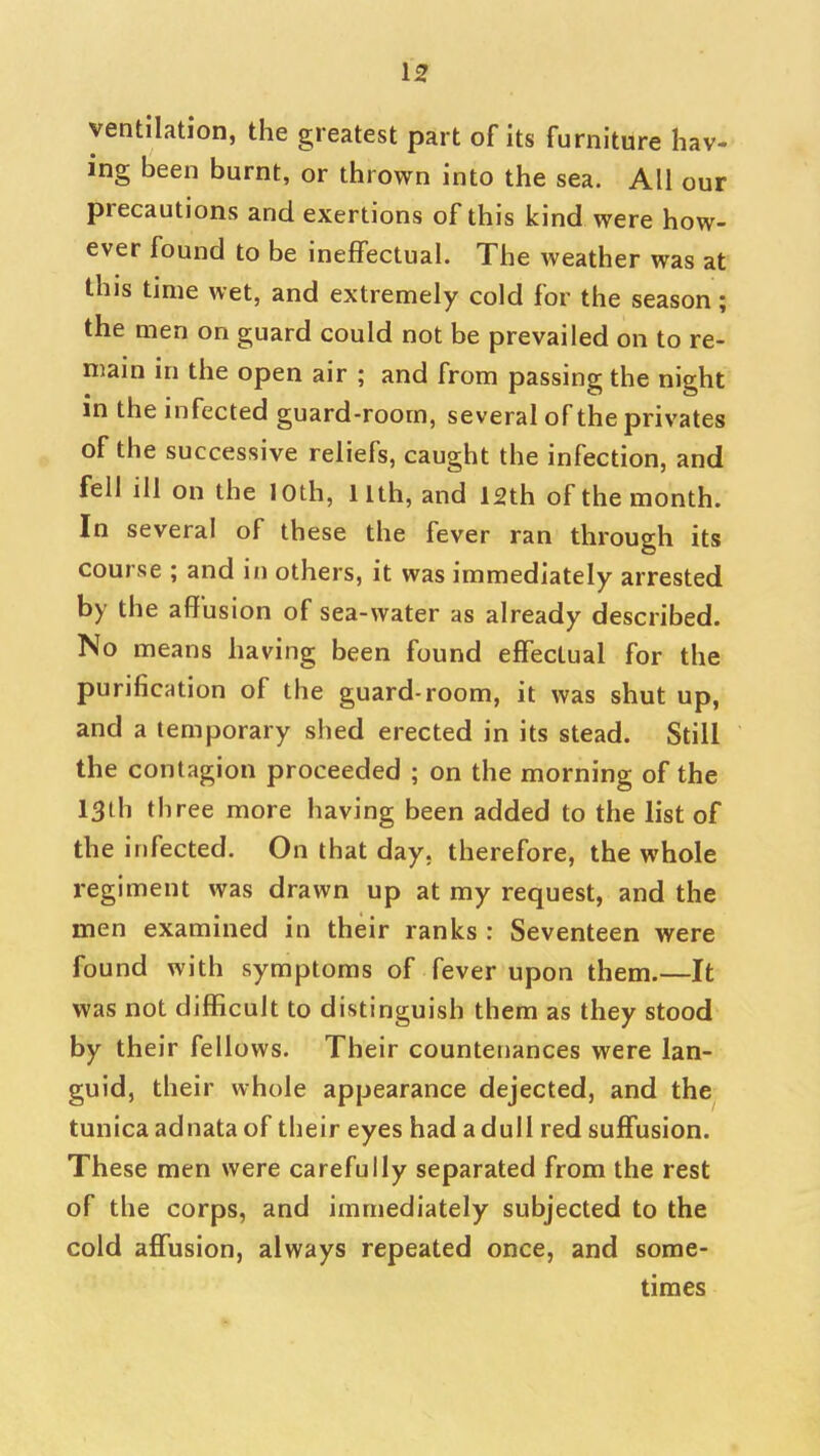 ventilation, the greatest part of its furniture hav- ing been burnt, or thrown into the sea. All our precautions and exertions of this kind were how- ever found to be ineffectual. The weather was at this time wet, and extremely cold for the season; the men on guard could not be prevailed on to re- main in the open air ; and from passing the night in the infected guard-room, several of the privates of the successive reliefs, caught the infection, and fell ill on the loth, llth, and 12th of the month. In several of these the fever ran through its course ; and in others, it was immediately arrested by the affusion of sea-water as already described. No means having been found effectual for the purification of the guard-room, it was shut up, and a temporary shed erected in its stead. Still the contagion proceeded ; on the morning of the 13th three more having been added to the list of the infected. On that day, therefore, the whole regiment was drawn up at my request, and the men examined in their ranks : Seventeen were found with symptoms of fever upon them.—It was not difficult to distinguish them as they stood by their fellows. Their countenances were lan- guid, their whole appearance dejected, and the tunica adnata of their eyes had a dull red suffusion. These men were carefully separated from the rest of the corps, and immediately subjected to the cold affusion, always repeated once, and some- times