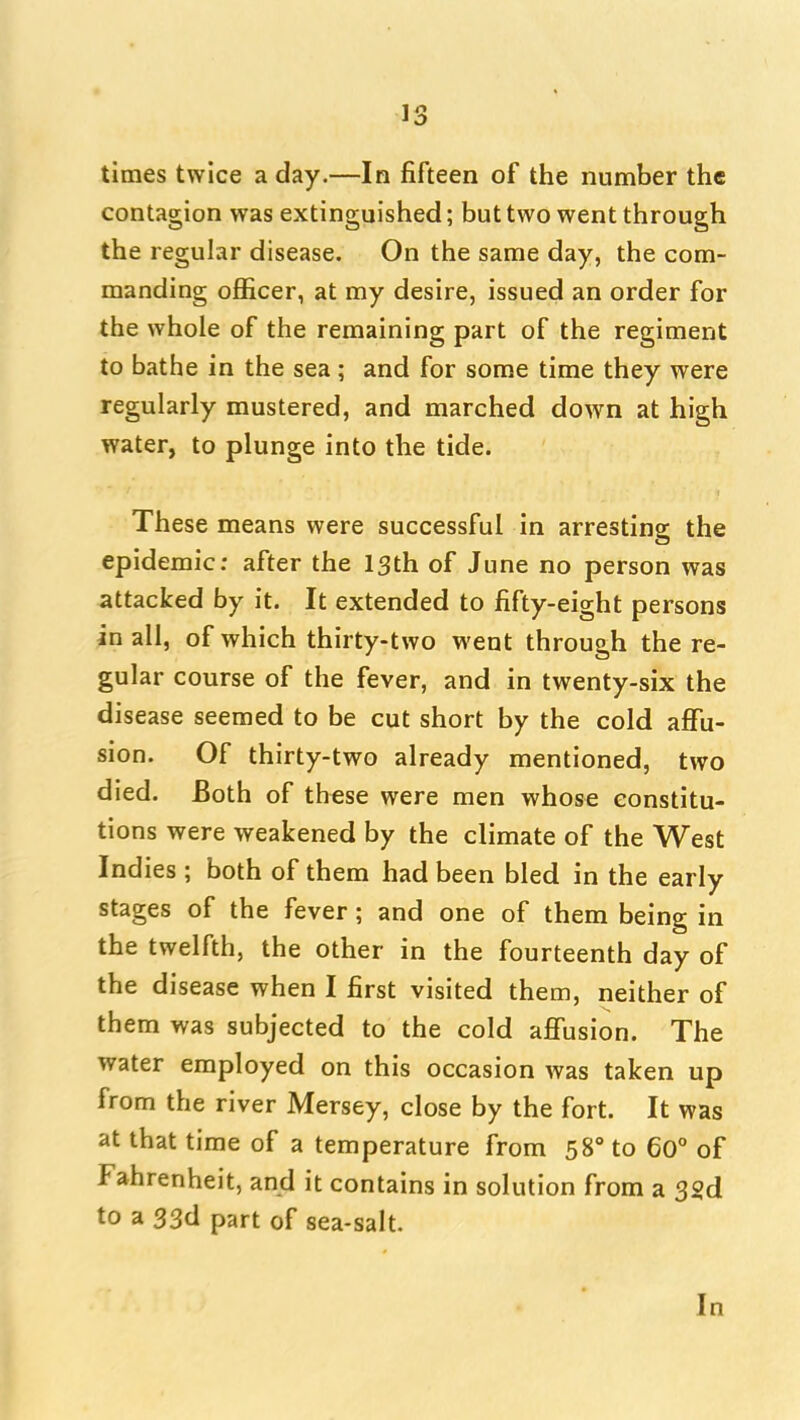 times twice a day.—In fifteen of the number the contagion was extinguished; but two went through the regular disease. On the same day, the com- manding officer, at my desire, issued an order for the whole of the remaining part of the regiment to bathe in the sea ; and for some time they were regularly mustered, and marched down at high water, to plunge into the tide. These means were successful in arresting the epidemic; after the 13th of June no person was attacked by it. It extended to fifty-eight persons in all, of which thirty-two went through the re- gular course of the fever, and in twenty-six the disease seemed to be cut short by the cold afTu- sion. Of thirty-two already mentioned, two died. Both of these were men whose constitu- tions were weakened by the climate of the West Indies ; both of them had been bled in the early stages of the fever; and one of them being in the twelfth, the other in the fourteenth day of the disease when I first visited them, neither of them was subjected to the cold affusion. The water employed on this occasion was taken up from the river Mersey, close by the fort. It was at that time of a temperature from 58° to 60° of Fahrenheit, and it contains in solution from a 32d to a 33d part of sea-salt. In