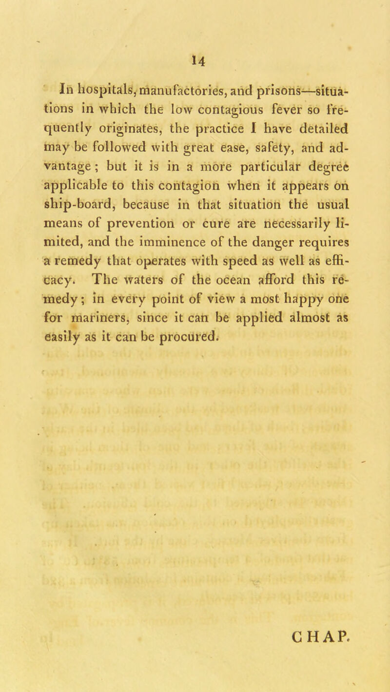 In hospiulsl, manufactories, aiid prisons—situa- tions in which the low contagious fever so fre- quently originates, the practice I have detailed may be followed with great ease, safety, and ad- vantage ; but it is in a more particular degret applicable to this contagion when it appears oh ship-board, because in that situation the usual means of prevention or cure are necessarily li- mited, and the imminence of the danger requires a remedy that operates with speed as well as effi- cacy. The waters of the ocean afford this re- medy ; in every point of view a most happy one for mariners, since it cari be applied almost as easily as it can be procured.