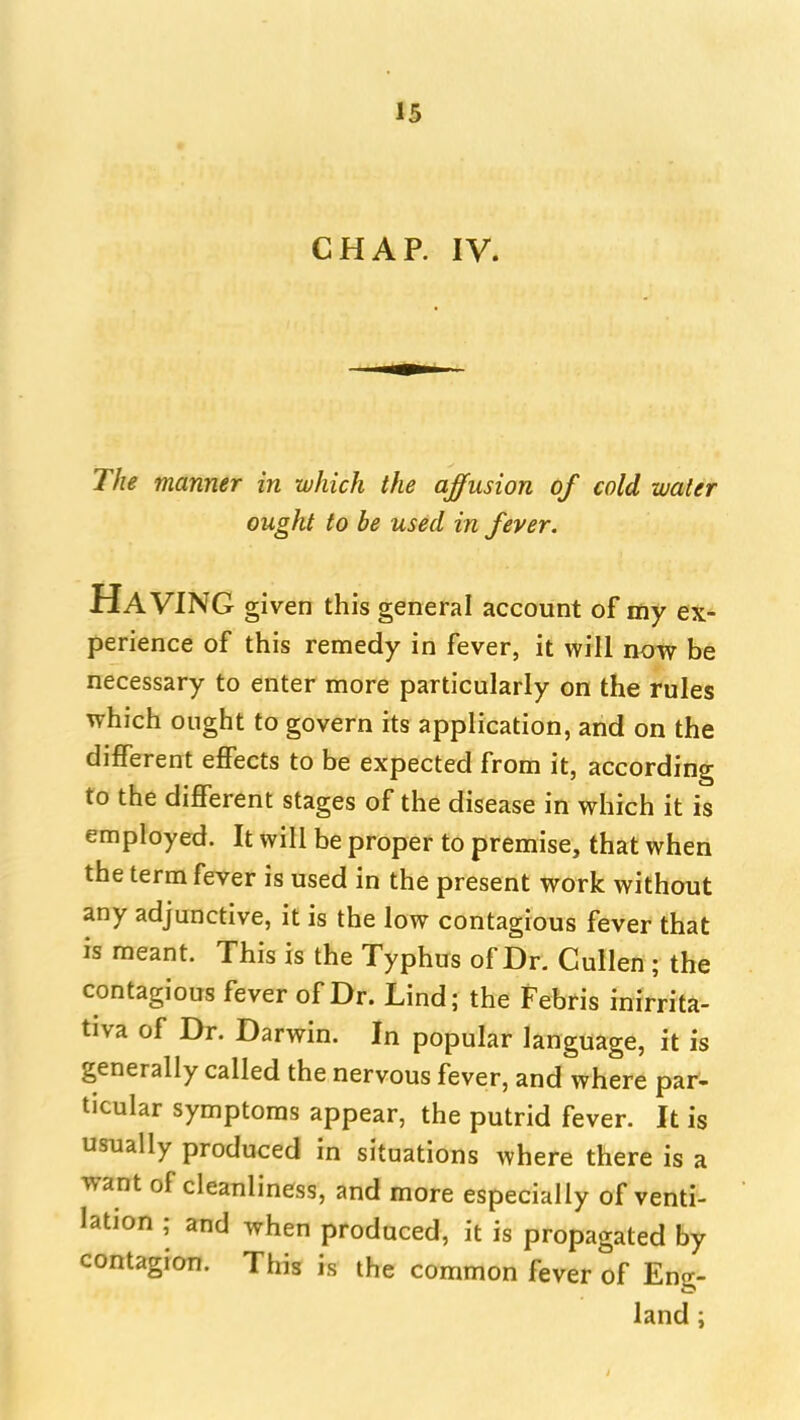 CHAP. IV. The manner in which the affusion of cold water ought to be used in fever. Having given this general account of my ex- perience of this remedy in fever, it will now be necessary to enter more particularly on the rules which ought to govern its application, and on the different effects to be expected from it, according to the different stages of the disease in which it is employed. It will be proper to premise, that when the term fever is used in the present work without any adjunctive, it is the low contagious fever that is meant. This is the Typhus of Dr. Cullen ; the contagious fever of Dr. Lind; the Febris inirrita- tiva of Dr. Darwin. In popular language, it is generally called the nervous fever, and where par- ticular symptoms appear, the putrid fever. It is usually produced in situations where there is a want of cleanliness, and more especially of venti- lation ; and when produced, it is propagated by contagion. This is the common fever of Eng- land i