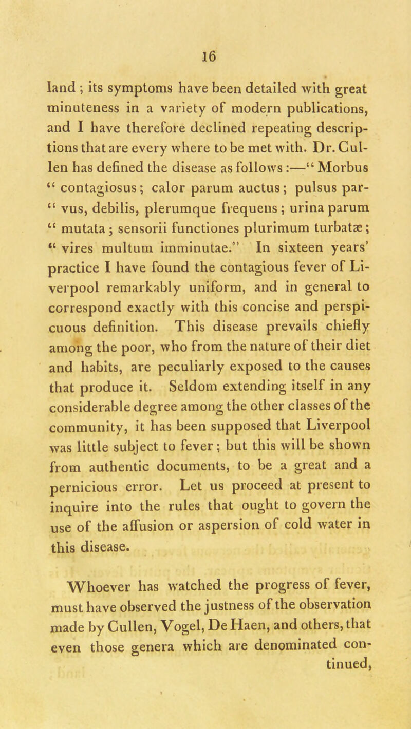 land its symptoms have been detailed with great minuteness in a variety of modern publications, and I have therefore declined repeating descrip- tions that are every where to be met with. Dr. Cul- len has defined the disease as follows:— Morbus  contagiosus; calor parum auctus; pulsus par-  vus, debilis, plerumque frequens ; urina parum  mutata j sensorii functiones plurimum turbatae; *' vires multum imminutae. In sixteen years' practice I have found the contagious fever of Li- verpool remarkably uniform, and in general to correspond exactly with this concise and perspi- cuous definition. This disease prevails chiefly among the poor, who from the nature of their diet and habits, are peculiarly exposed to the causes that produce it. Seldom extending itself in any considerable degree among the other classes of the community, it has been supposed that Liverpool was little subject to fever; but this will be shown from authentic documents, to be a great and a pernicious error. Let us proceed at present to inquire into the rules that ought to govern the use of the affusion or aspersion of cold water in this disease. Whoever has watched the progress of fever, must have observed the justness of the observation made by Cullen, Vogel, De Haen, and others, that even those genera which are denominated con- tinued,