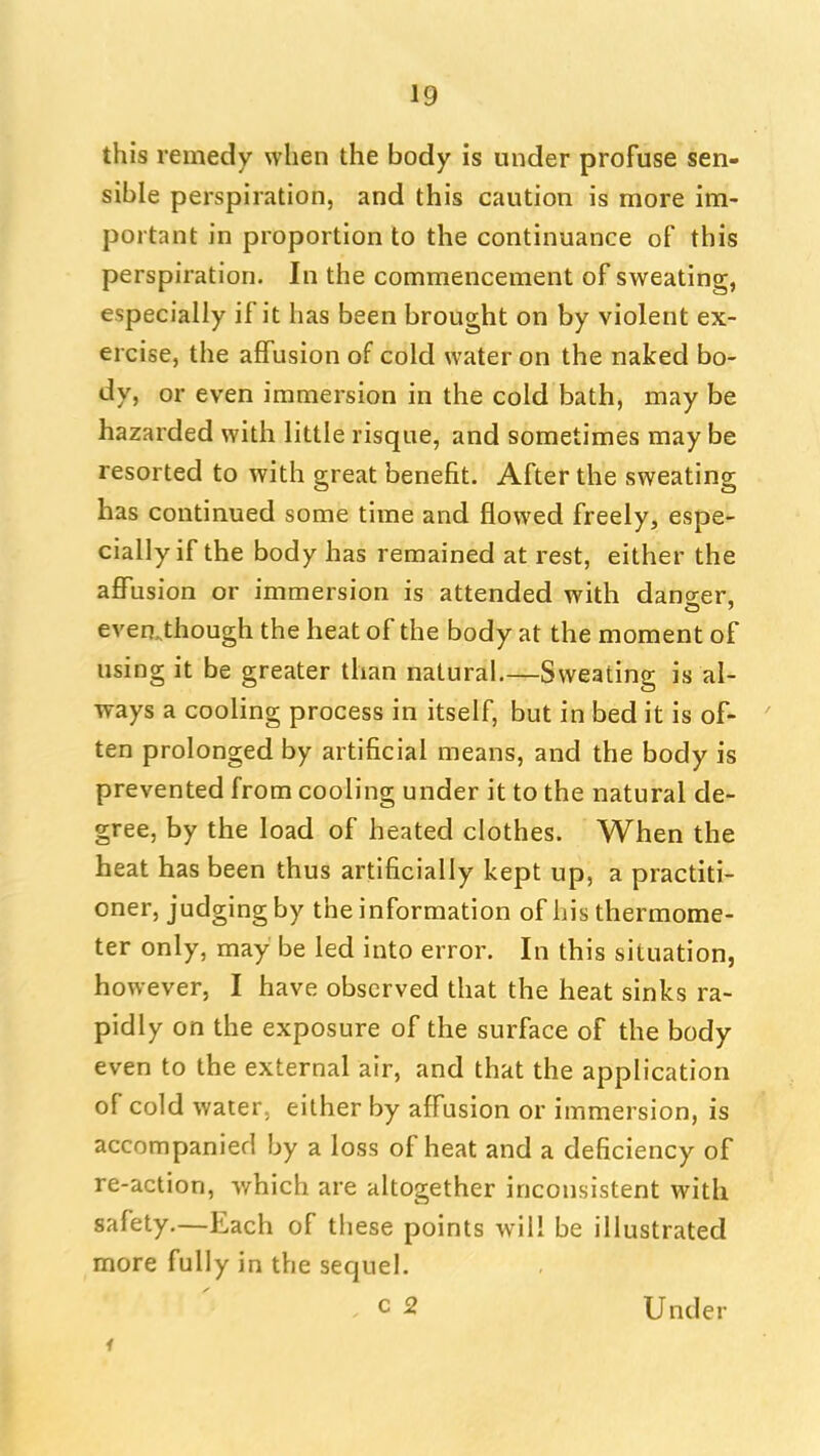 this remedy when the body is under profuse sen- sible perspiration, and this caution is more im- portant in proportion to the continuance of this perspiration. In the commencement of sweating, especially if it has been brought on by violent ex- ercise, the affusion of cold water on the naked bo- dy, or even immersion in the cold bath, may be hazarded with little risque, and sometimes may be resorted to with great benefit. After the sweating has continued some time and flowed freely, espe- cially if the body has remained at rest, either the affusion or immersion is attended with dang-er, even.though the heat of the body at the moment of using it be greater than natural.—Sweating is al- ways a cooling process in itself, but in bed it is of- ten prolonged by artificial means, and the body is prevented from cooling under it to the natural de- gree, by the load of heated clothes. When the heat has been thus artificially kept up, a practiti- oner, judging by the information of his thermome- ter only, may be led into error. In this situation, however, I have observed that the heat sinks ra- pidly on the exposure of the surface of the body even to the external air, and that the application of cold water, either by affusion or immersion, is accompanied by a loss of heat and a deficiency of re-action, vrhich are altogether inconsistent with safety.—Each of these points will be illustrated more fully in the sequel. - c 2 Under