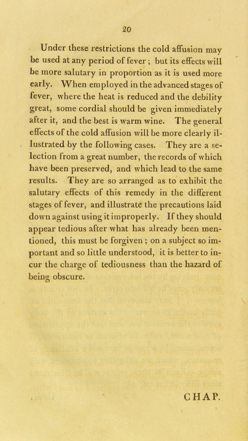 Under these restrictions the cold affusion may be used at any period of fever; but its effects will be more salutary in proportion as it is used more early. When employed in the advanced stages of fever, where the heat is reduced and the debility great, some cordial should be given immediately after it, and the best is warm wine. The general effects of the cold affusion will be more clearly il- lustrated by the following cases. They are a se- lection from a great number, the records of which have been preserved, and which lead to the same results. They are so arranged as to exhibit the salutary effects of this remedy in the different stages of fever, and illustrate the precautions laid down against using it improperly. If they should appear tedious after what has already been men- tioned, this must be forgiven ; on a subject so im- portant and so little understood, it is better to in- cur the charge of tediousness than the hazard of being; obscure.