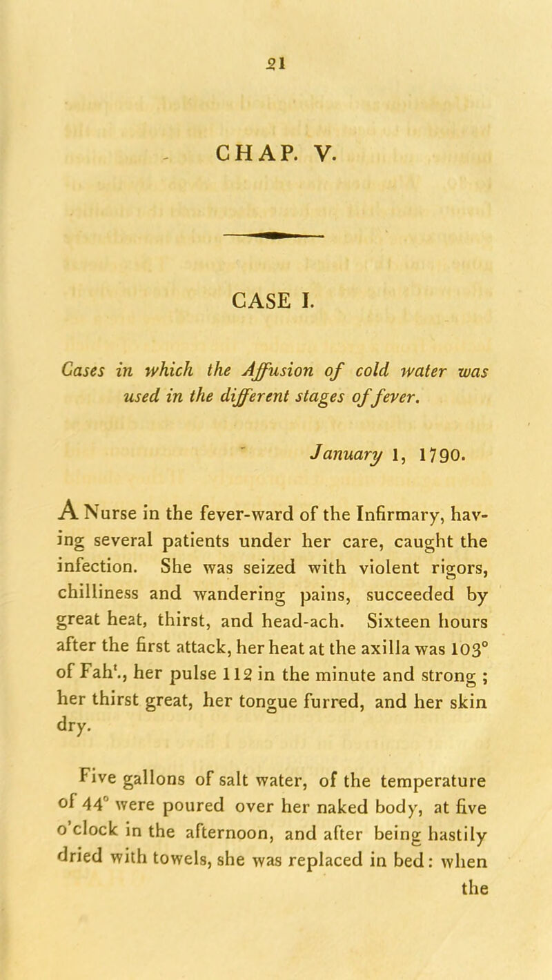 51 CHAP. V. CASE I. Cases in which the Affusion of cold water was used in the different stages of fever. January 1, 1790. A Nurse in the fever-ward of the Infirmary, hav- ing several patients under her care, caught the infection. She was seized with violent rigors, chilliness and wandering pains, succeeded by great heat, thirst, and head-ach. Sixteen hours after the first attack, her heat at the axilla was 103° of Fah'., her pulse 112 in the minute and strong ; her thirst great, her tongue furred, and her skin dry. Five gallons of salt water, of the temperature of 44 were poured over her naked body, at five o'clock in the afternoon, and after being hastily dried with towels, she was replaced in bed: when