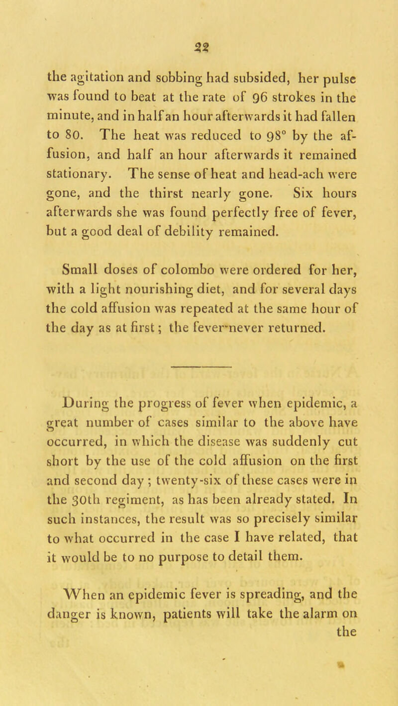 53 the agitation and sobbing had subsided, her pulse was found to beat at the rate of 96 strokes in the minute, and in half an hour afterwards it had fallen to 80. The heat was reduced to 98° by the af- fusion, and half an hour afterwards it remained stationary. The sense of heat and head-ach were gone, and the thirst nearly gone. Six hours afterwards she was found perfectly free of fever, but a good deal of debility remained. Small doses of Colombo were ordered for her, with a light nourishing diet, and for several days the cold affusion was repeated at the same hour of the day as at first; the fever*never returned. During the progress of fever when epidemic, a great number of cases similar to the above have occurred, in which the disease was suddenly cut short by the use of the cold affusion on the first and second day ; twenty-six of these cases were in the 30th regiment, as has been already stated. In such instances, the result was so precisely similar to what occurred in the case I have related, that it would be to no purpose to detail them. When an epidemic fever is spreading, and the danger is known, patients will take the alarm on