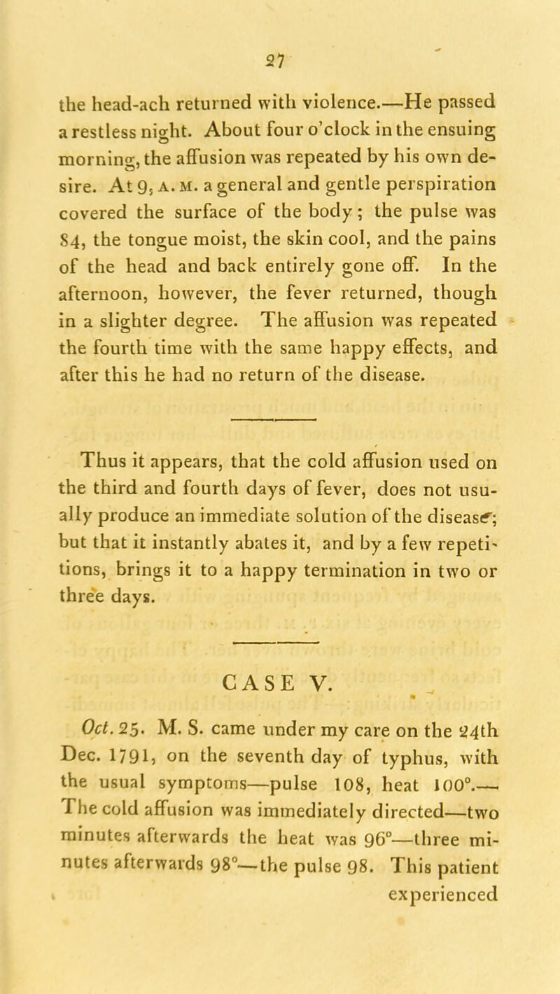 the head-ach returned with violence.—He passed a restless nio-ht. About four o'clock in the ensuingr morning, the ajBTusion was repeated by his own de- sire. At 9; A. M. a general and gentle perspiration covered the surface of the body; the pulse was 84, the tongue moist, the skin cool, and the pains of the head and back entirely gone off. In the afternoon, however, the fever returned, though in a slighter degree. The affusion was repeated the fourth time with the same happy effects, and after this he had no return of the disease. Thus it appears, that the cold affusion used on the third and fourth days of fever, does not usu- ally produce an immediate solution of the diseasif^; but that it instantly abates it, and by a few repeti' tions, brings it to a happy termination in two or three days. CASE V. Oct. 25. M. S. came under my care on the 24th Dec. 1791, on the seventh day of typhus, with the usual symptoms—pulse 108, heat 100° The cold affusion was immediately directed—two minutes afterwards the heat was 96°—three mi- nutes afterwards 98°--the pulse 98. This patient experienced