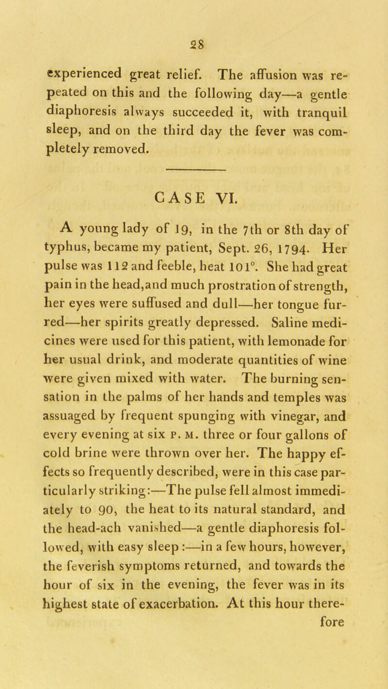 58 experienced great relief. The affusion was re- peated on this and the following day—a gentle diaphoresis always succeeded it, with tranquil sleep, and on the third day the fever was com- pletely removed. CASE VI. A young lady of 19, in the 7th or 8th day of typhus, became my patient, Sept. 26, 1794- Her pulse was 112 and feeble, heat 10 T. She had great pain in the head,and much prostration of strength, her eyes were suffused and dull—her tongue fur- red—her spirits greatly depressed. Saline medi- cines were used for this patient, with lemonade for her usual drink, and moderate quantities of wine were given mixed with water. The burning sen- sation in the palms of her hands and temples was assuaged by frequent spunging with vinegar, and every evening at six p. m. three or four gallons of cold brine were thrown over her. The happy ef- fects so frequently described, were in this case par- ticularly striking:—The pulse fell almost immedi- ately to go, the heat to its natural standard, and the head-ach vanished—a gentle diaphoresis fol- lowed, with easy sleep:—in a few hours, however, the feverish symptoms returned, and towards the hour of six in the evening, the fever was in its highest state of exacerbation. At this hour there- fore