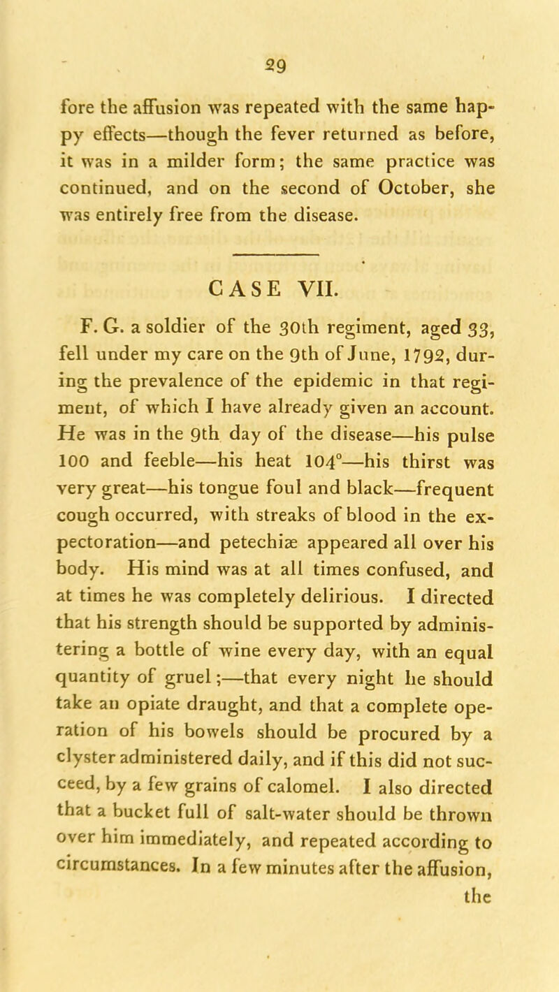 fore the affusion was repeated with the same hap- py effects—though the fever returned as before, it was in a milder form; the same practice was continued, and on the second of October, she was entirely free from the disease. CASE VII. F. G. a soldier of the 30lh regiment, aged 33, fell under my care on the Qth of June, 1792, dur- ing the prevalence of the epidemic in that regi- ment, of which I have already given an account. He was in the 9th day of the disease—his pulse 100 and feeble—his heat 104°—his thirst was very great—his tongue foul and black—frequent cough occurred, with streaks of blood in the ex- pectoration—and petechiae appeared all over his body. His mind was at all times confused, and at times he was completely delirious. I directed that his strength should be supported by adminis- tering a bottle of wine every day, with an equal quantity of gruel;—that every night he should take an opiate draught, and that a complete ope- ration of his bowels should be procured by a clyster administered daily, and if this did not suc- ceed, by a few grains of calomel. I also directed that a bucket full of salt-water should be thrown over him immediately, and repeated according to circumstances. In a few minutes after the affusion,