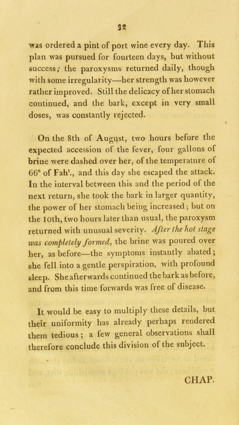 TvaS ordered a pint of port wine every day. This plan was pursued for fourteen days, but without success; the paroxysms returned daily, though with some irregularity—her strength was however rather improved. Still the delicacy of her stomach continued, and the bark, except in very small doses, was constantly rejected. On the 8th of August, two hours before the expected accession of the fever, four gallons of brine were dashed over her, of the temperature of 66° of Fah^, and this day she escaped the attack. In the interval between this and the period of the next return, she took the bark in larger quantity, the power of her stomach being increased; but on the loth, two hours later than usual, the paroxysm returned with unusual severity. After the hot stage was completely formed, the brine was poured over her, as before—the symptoms instantly abated; she fell into a gentle perspiration, with profound sleep. She afterwards continued the bark as before, and from this time forwards was free of disease. It would be easy to multiply these details, but their uniformity has already perhaps rendered them tedious; a few general observations shall therefore conclude this division of the subject. CHAP.