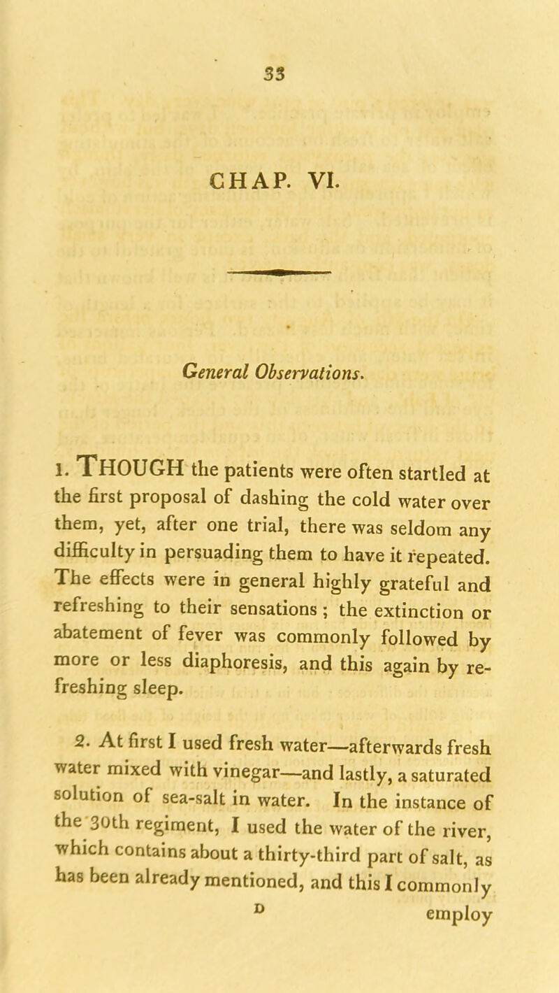 CHAP. VI. General Observations. 1. Though the patients were often startled at the first proposal of dashing the cold water over them, yet, after one trial, there was seldom any difficulty in persuading them to have it repeated. The effects were in general highly grateful and refreshing to their sensations ; the extinction or abatement of fever was commonly followed by more or less diaphoresis, and this again by re- freshing sleep. 2. At first I used fresh water—afterwards fresh water mixed with vinegar—and lastly, a saturated solution of sea-salt in water. In the instance of the 30th regiment, I used the water of the river, which contains about a thirty-third part of salt, as has been already mentioned, and this I commonly ^ employ