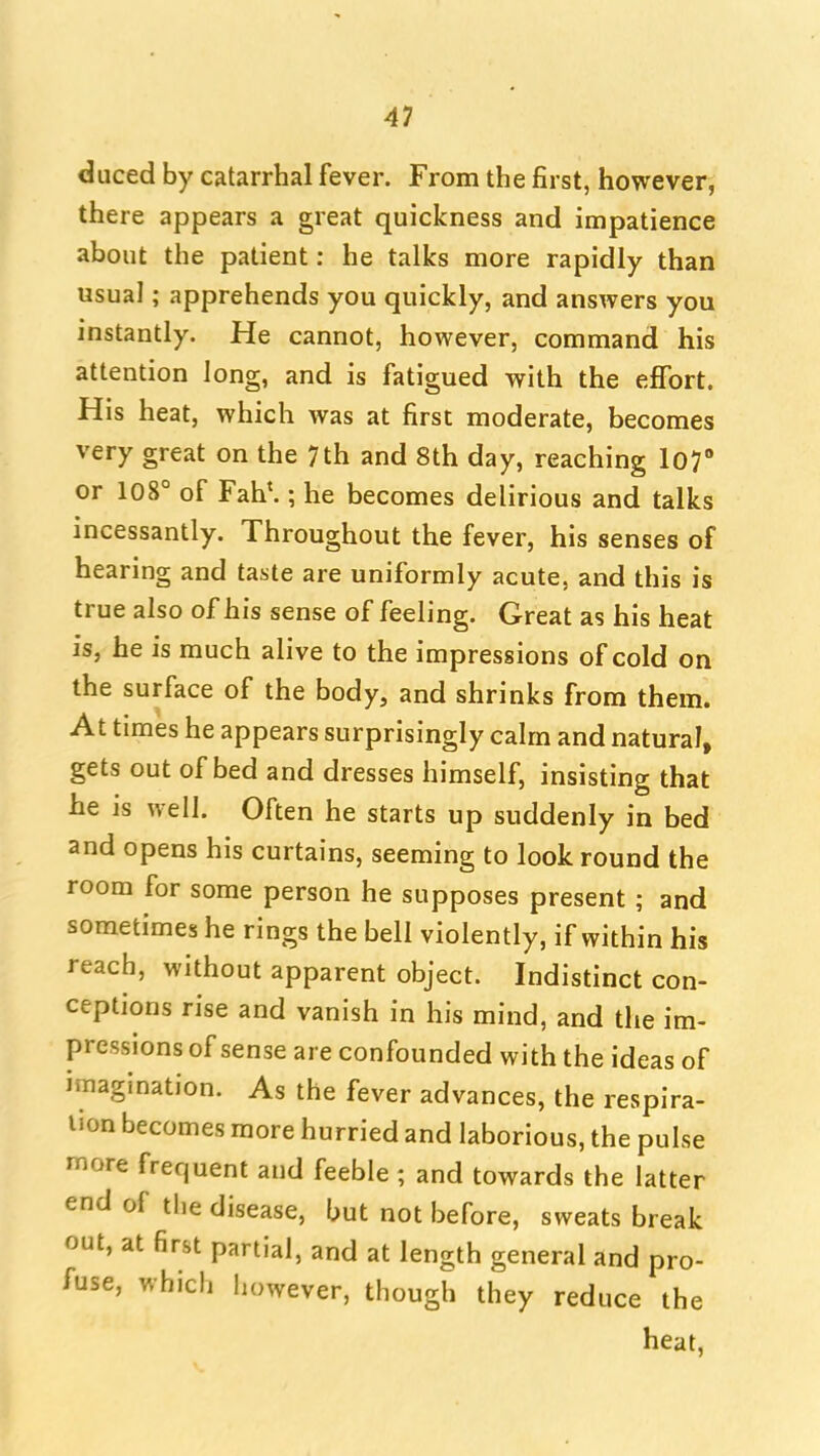 duced by catarrhal fever. From the first, however, there appears a great quickness and impatience about the patient: he talks more rapidly than usual; apprehends you quickly, and answers you instantly. He cannot, however, command his attention long, and is fatigued with the effort. His heat, which was at first moderate, becomes very great on the 7th and 8th day, reaching 107 or 108° of Fah^ ; he becomes delirious and talks incessantly. Throughout the fever, his senses of hearing and taste are uniformly acute, and this is true also of his sense of feeling. Great as his heat is, he is much alive to the impressions of cold on the surface of the body, and shrinks from them. At times he appears surprisingly calm and natural, gets out of bed and dresses himself, insisting that he is well. Often he starts up suddenly in bed and opens his curtains, seeming to look round the room for some person he supposes present ; and sometimes he rings the bell violently, if within his reach, without apparent object. Indistinct con- ceptions rise and vanish in his mind, and the im- pressions of sense are confounded with the ideas of imagination. As the fever advances, the respira- tion becomes more hurried and laborious, the pulse more frequent and feeble ; and towards the latter end of the disease, but not before, sweats break out, at first partial, and at length general and pro- fuse, which however, though they reduce the heat,