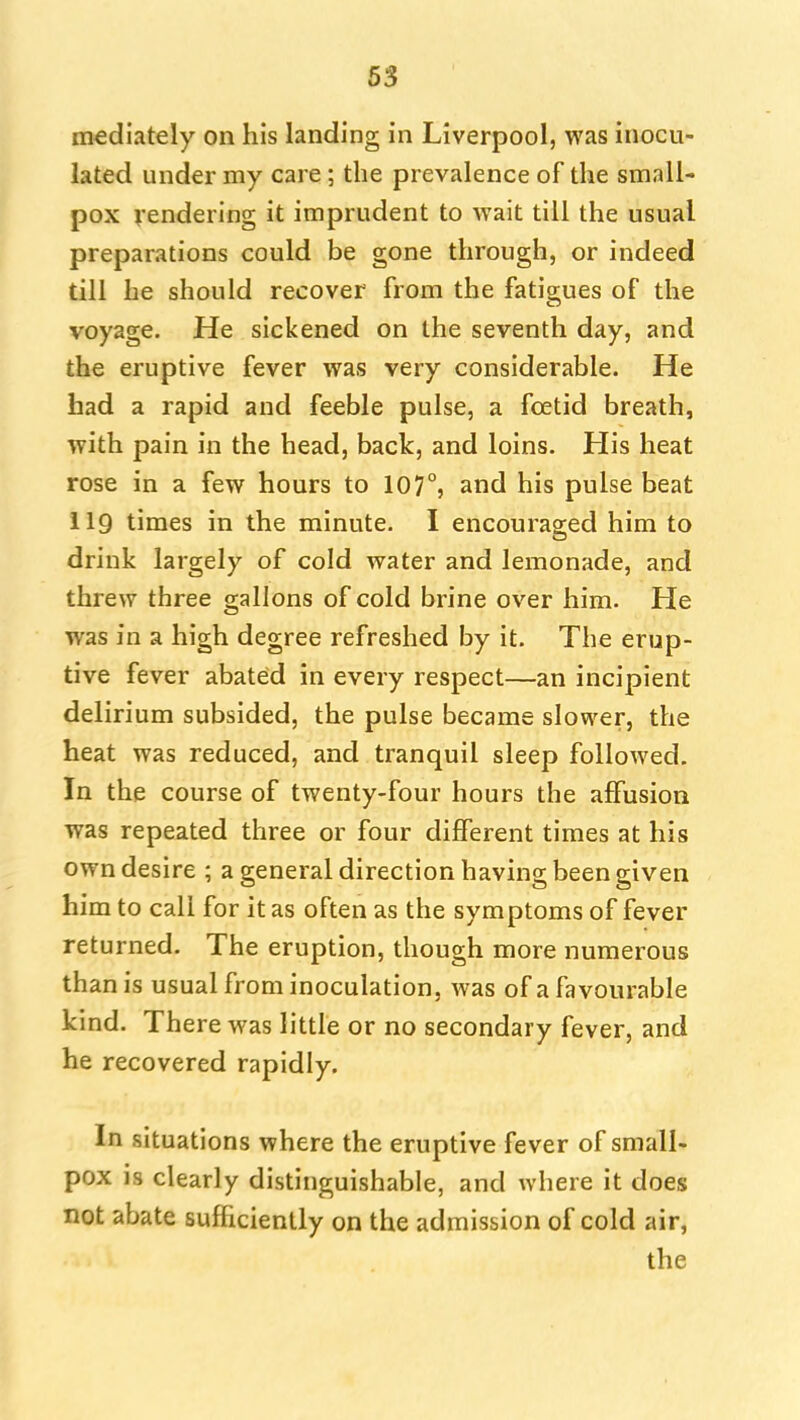 mediately on his landing in Liverpool, was inocu- lated under my care; the prevalence of the small- pox rendering it imprudent to wait till the usual preparations could be gone through, or indeed till he should recover from the fatigues of the voyage. He sickened on the seventh day, and the eruptive fever was very considerable. He had a rapid and feeble pulse, a foetid breath, with pain in the head, back, and loins. His heat rose in a few hours to 107°, and his pulse beat 119 times in the minute. I encouraged him to drink largely of cold water and lemonade, and threw three gallons of cold brine over him. He was in a high degree refreshed by it. The erup- tive fever abated in every respect—an incipient delirium subsided, the pulse became slower, the heat was reduced, and tranquil sleep followed. In the course of twenty-four hours the affusion was repeated three or four different times at his own desire ; a general direction having been given him to call for it as often as the symptoms of fever returned. The eruption, though more numerous than is usual from inoculation, was of a favourable kind. There was little or no secondary fever, and he recovered rapidly. In situations where the eruptive fever of small- pox is clearly distinguishable, and where it does not abate sufficiently on the admission of cold air,