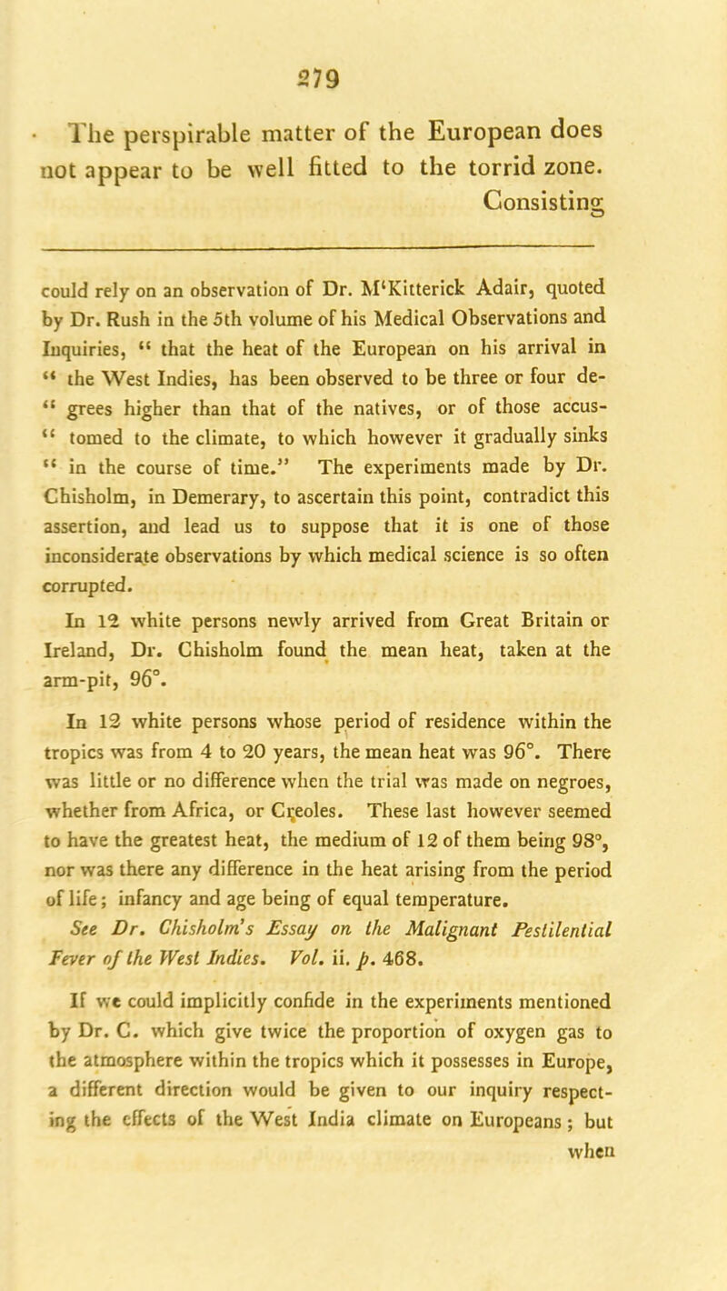 The perspirable matter of the European does not appear to be well fitted to the torrid zone. Consistino- could rely on an observation of Dr. M'Kitterick Adair, quoted by Dr. Rush in the 5th volume of his Medical Observations and Inquiries,  that the heat of the European on his arrival in  the West Indies, has been observed to be three or four de-  grees higher than that of the natives, or of those accus-  tomed to the climate, to which however it gradually sinks  in the course of time. The experiments made by Dr. Chisholm, in Demerary, to ascertain this point, contradict this assertion, and lead us to suppose that it is one of those inconsiderate observations by which medical science is so often corrupted. In 12 white persons newly arrived from Great Britain or Ireland, Dr. Chisholm found the mean heat, taken at the arm-pit, 96°. In 13 white persons whose period of residence within the tropics was from 4 to 20 years, the mean heat was 96°. There was little or no difference when the trial was made on negroes, whether from Africa, or Creoles. These last however seemed to have the greatest heat, the medium of 12 of them being 98°, nor was there any difference in the heat arising from the period of life; infancy and age being of equal temperature. See Dr. Chisholm's Essay on the Malignant Pestilential Fever of the West Indies. Vol, ii. p, 468. If we could implicitly confide in the experiments mentioned by Dr. C. which give twice the proportion of oxygen gas to the atmosphere within the tropics which it possesses in Europe, a different direction would be given to our inquiry respect- ing the effects of the West India climate on Europeans; but when