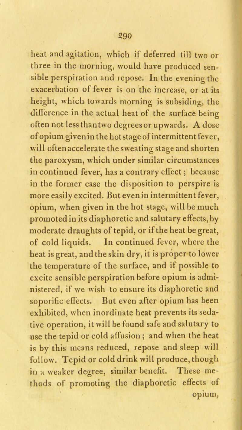 heat and agitation, which if deferred till two or three in the morning, would have produced sen- sible perspiration and repose. In the evening the exacerbation of fever is on the increase, or at its height, which towards morning is subsiding, the difference in the actual heat of the surface being often not less than two degrees or upwards. A dose of opium givenin the hotstage of intermittent fever, will often accelerate the sweating stage and shorten the paroxysm, which under similar circumstances in continued fever, has a contrary effect; because in the former case the disposition to perspire is more easily excited. But even in intermittent fever, opium, when given in the hot stage, will be much promoted in its diaphoretic and salutary effects, by moderate draughts of tepid, or if the heat be great, of cold liquids. In continued fever, where the heat is great, and the skin dry, it is proper to lower the temperature of the surface, and if possible to excite sensible perspiration before opium is admi- nistered, if we wish to ensure its diaphoretic and soporific effects. But even after opium has been exhibited, when inordinate heat prevents its seda- tive operation, it will be found safe and salutary to use the tepid or cold affusion ; and when the heat is by this means reduced, repose and sleep will follow. Tepid or cold drink will produce, though in a weaker dearee, similar benefit. These me- thods of promoting the diaphoretic effects of opium.