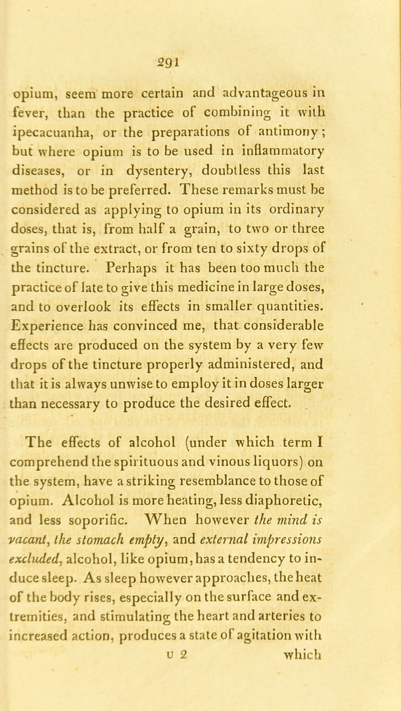 opium, seem more certain and advantageous in fever, than the practice of combining it with ipecacuanha, or the preparations of antimony; but where opium is to be used in inflammatory- diseases, or in dysentery, doubtless this last method is to be preferred. These remarks must be considered as applying to opium in its ordinary doses, that is, from half a grain, to two or three grains of the extract, or from ten to sixty drops of the tincture. Perhaps it has been too much the practice of late to give this medicine in large doses, and to overlook its effects in smaller quantities. Experience has convinced me, that considerable effects are produced on the system by a very few- drops of the tincture properly administered, and that it is always unwise to employ it in doses larger than necessary to produce the desired effect. The effects of alcohol (under which term I comprehend the spirituous and vinous liquors) on the system, have a striking resemblance to those of opium. Alcohol is more heating, less diaphoretic, and less soporific. When however the mind is vacant, the stomach empty, and external impressions excluded, alcohol, like opium, has a tendency to in- duce sleep. As sleep however approaches, the heat of the body rises, especially on the surface and ex- tremities, and stimulatinc: the heart and arteries to increased action, produces a state of agitation with u 2 which