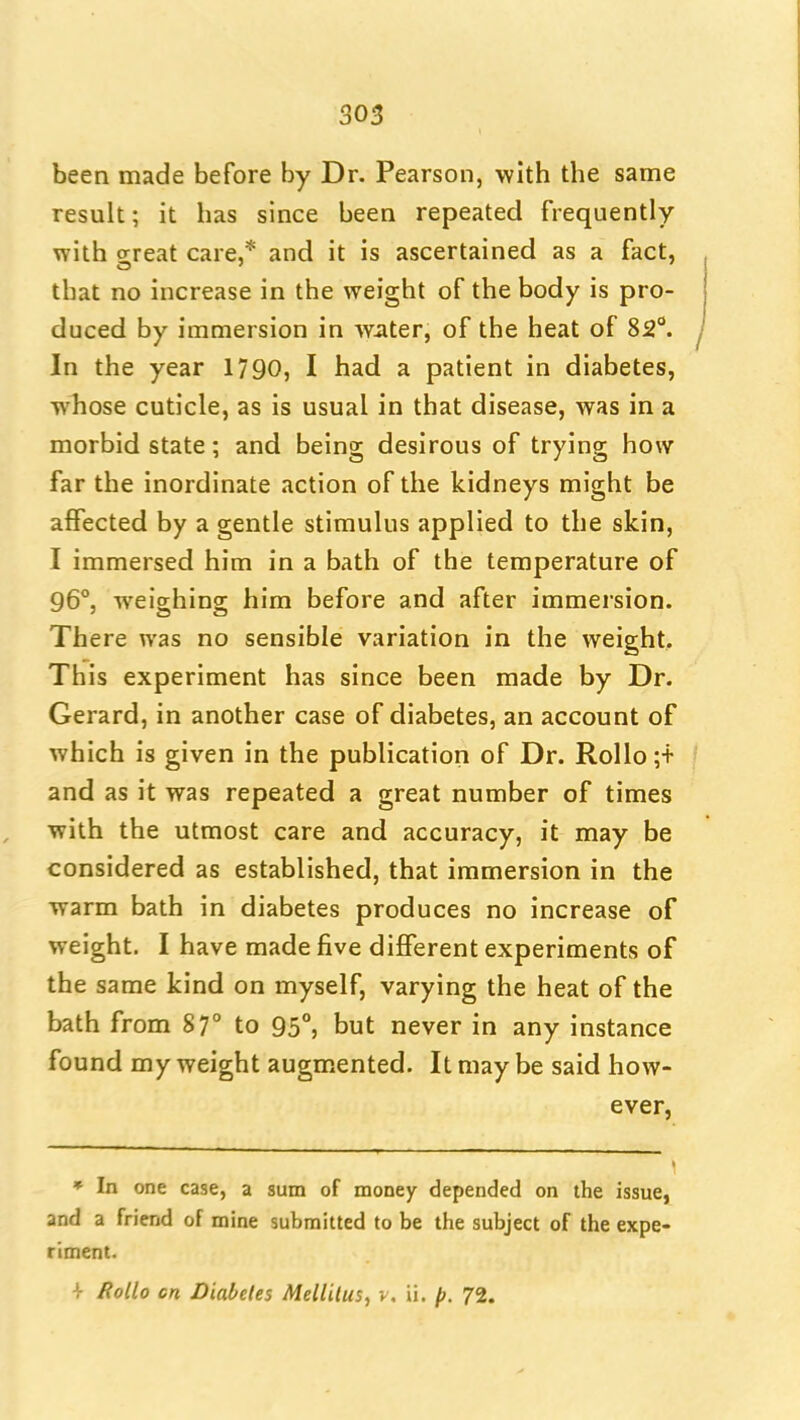 been made before by Dr. Pearson, -with the same result; it has since been repeated frequently with great care,* and it is ascertained as a fact, that no increase in the weight of the body is pro- duced by immersion in water, of the heat of 82°. In the year 1790, I had a patient in diabetes, whose cuticle, as is usual in that disease, was in a morbid state; and being desirous of trying how far the inordinate action of the kidneys might be affected by a gentle stimulus applied to the skin, I immersed him in a bath of the temperature of 96°, weighing him before and after immersion. There was no sensible variation in the weight. This experiment has since been made by Dr. Gerard, in another case of diabetes, an account of which is given in the publication of Dr. Rollo ;t and as it was repeated a great number of times with the utmost care and accuracy, it may be considered as established, that immersion in the warm bath in diabetes produces no increase of weight. I have made five different experiments of the same kind on myself, varying the heat of the bath from 87° to 95°, but never in any instance found my weight augmented. It may be said how- ever, » In one case, a sum of money depended on the issue, and a friend of mine submitted to be the subject of the expe- riment. -{• RoUo cn Diabetes Mellilus, v. ii. p. 72.