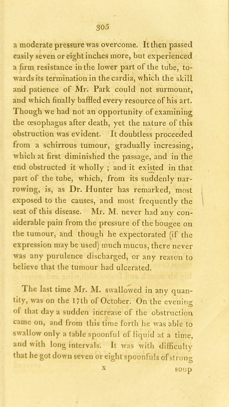 a moderate pressure was overcome. It then passed easily seven or eight inches more, but experienced a firm resistance in the lower part of the tube, to- wards its termination in the cardia, which the skill and patience of Mr. Park could not surmount, and which finally baffled every resource of his art. Though we had not an opportunity of examining the oesophagus after death, yet the nature of this obstruction was evident. It doubtless proceeded from a schirrous tumour, gradually increasing, which at first diminished the passage, and in the end obstructed it wholly ; and it existed in that part of the tube, which, from its suddenly nar- rowing, is, as Dr. Hunter has remarked, most exposed to the causes, and most frequently the seat of this disease. Mr. M. never had any con- siderable pain from the pressure of the bougee on the tumour, and though he expectorated (if the expression may be used) much mucus, there never was any purulence discharged, or any reason to believe that the tumour had ulcerated. The last time Mr. M. swallowed in any quan- tity, was on the 17 th of October. On the evenin<r of that day a sudden increase of the obstruction came on, and from this time forth he was able to swallow only a table spoonful of liquid at a time, and with long intervals. It was with difficulty that he got down seven or eight spoonfuls of strong X soup