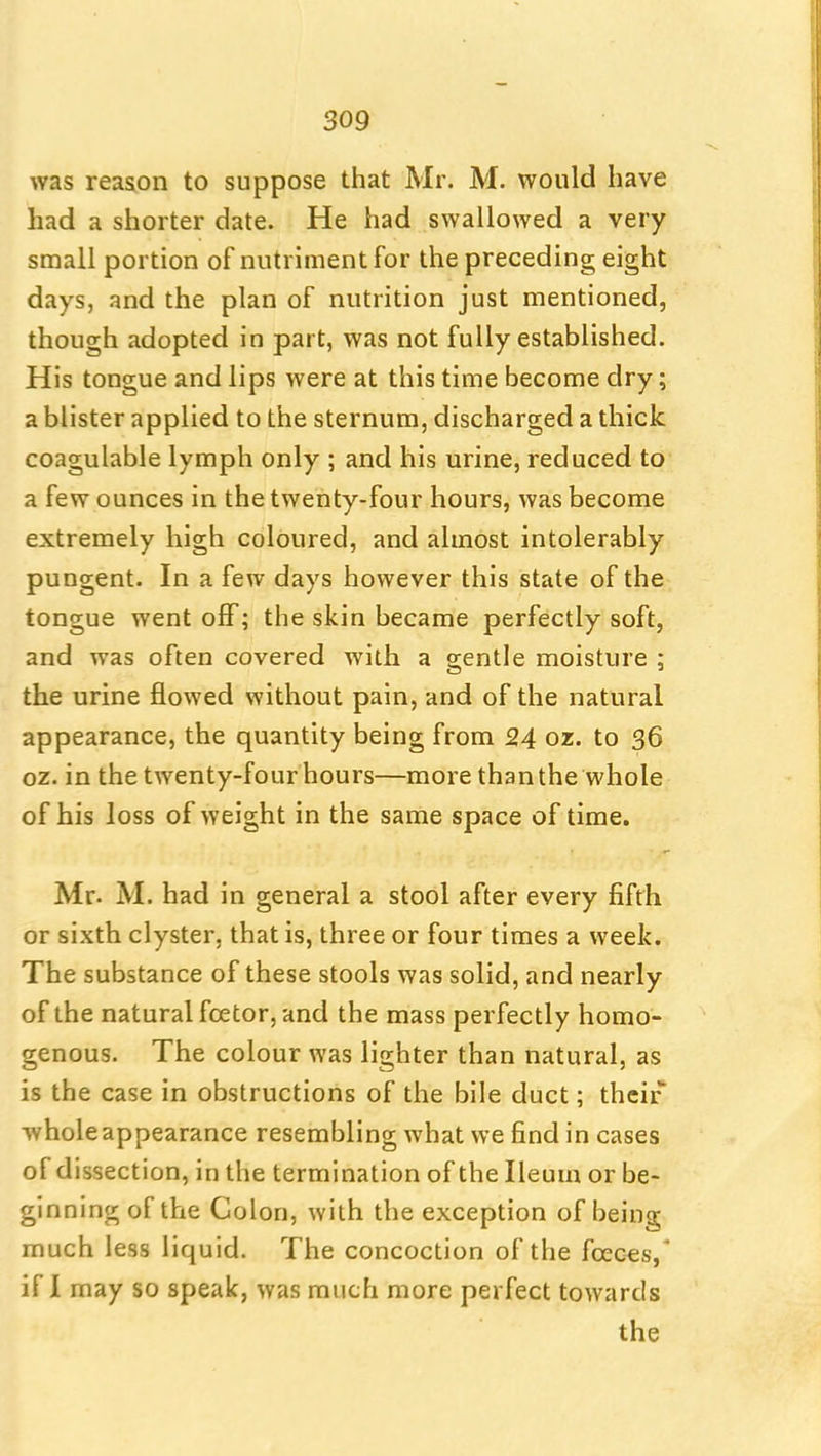 was reason to suppose that Mr. M. would have had a shorter date. He had swallowed a very small portion of nutriment for the preceding eight days, and the plan of nutrition just mentioned, though adopted in part, was not fully established. His tongue and lips were at this time become dry; a blister applied to the sternum, discharged a thick coagulable lymph only ; and his urine, reduced to a few ounces in the twenty-four hours, was become extremely high coloured, and almost intolerably pungent. In a few days however this state of the tongue went off; the skin became perfectly soft, and was often covered with a gentle moisture ; the urine flowed without pain, and of the natural appearance, the quantity being from 24 oz. to 36 oz. in the twenty-four hours—more than the whole of his loss of weight in the same space of time. Mr. M. had in general a stool after every fifth or sixth clyster, that is, three or four times a week. The substance of these stools was solid, and nearly of the natural fcetor, and the mass perfectly homo- genous. The colour was lighter than natural, as is the case in obstructions of the bile duct; their whole appearance resembling what we find in cases of dissection, in the termination of the Ileum or be- ginning of the Colon, with the exception of being much less liquid. The concoction of the fceces,* if I may so speak, was much more perfect towards the