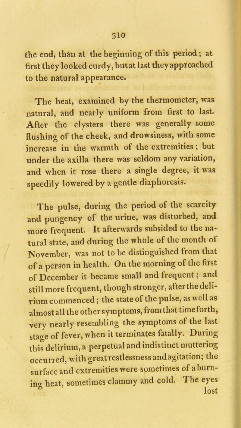 the end, than at the beginning of this period; at first they looked curdy, but at last they approached to the natural appearance. The heat, examined by the thermometer, was natural, and nearly uniform from first to last. After the clysters there was generally some flushing of the cheek, and drowsiness, with some increase in the warmth of the extremities; but under the axilla there was seldom any variation, and when it rose there a single degree, it was speedily lowered by a gentle diaphoresis. The pulse, during the period of the scarcity and pungency of the urine, was disturbed, and more frequent. It afterwards subsided to the na- tural state, and during the whole of the month of November, was not to be distinguished from that of a person in health. On the morning of the first of December it became small and frequent; and still more frequent, though stronger, after the deli- rium commenced; the state of the pulse, as well as almost all the other symptoms, from that time forth, very nearly resembling the symptoms of the last stage of fever, when it terminates fatally. During this delirium, a perpetual and indistinct muttering occurred, with great restlessness and agitation; the surface and extremities were sometimes of a burn- in^ heat, sometimes clammy and cold. The eyes ° lost