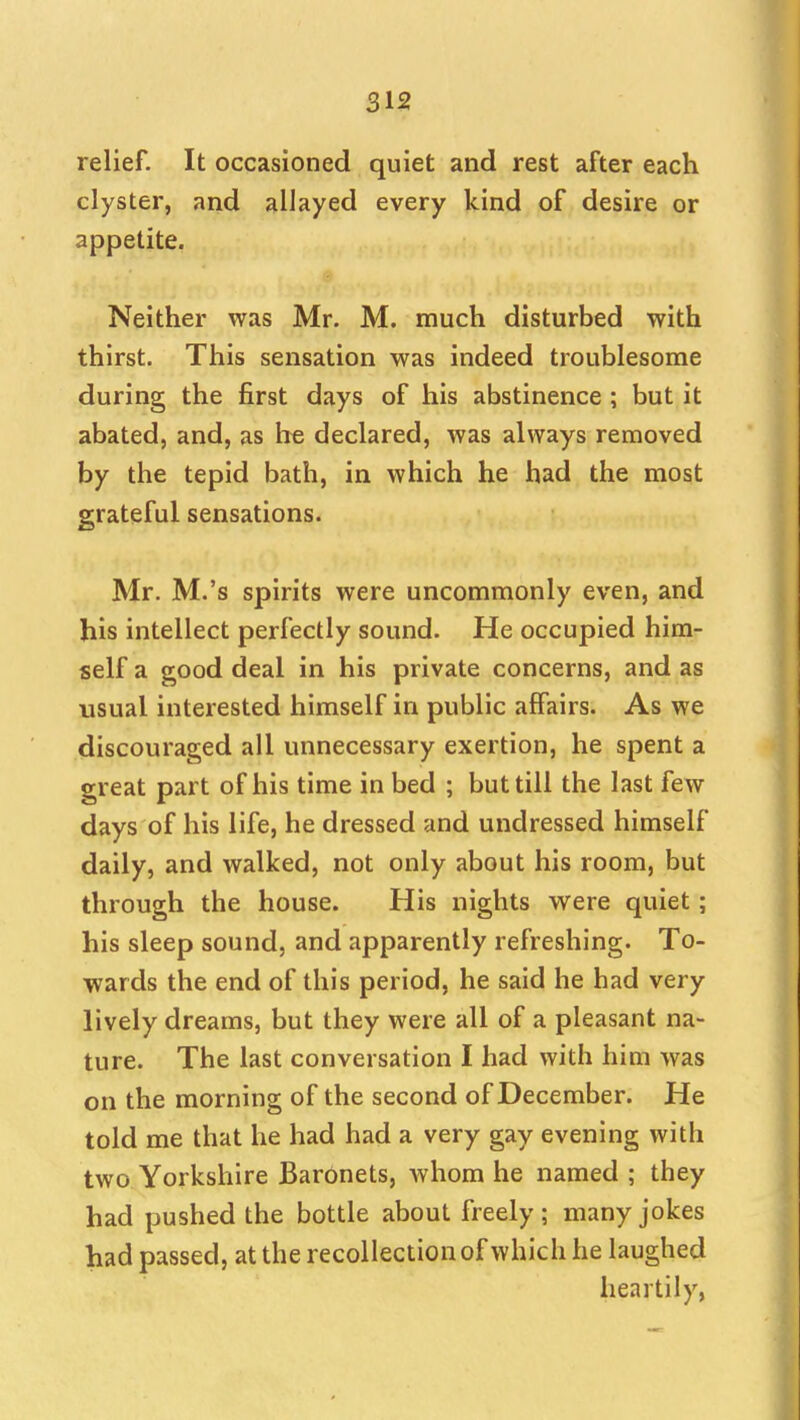 relief. It occasioned quiet and rest after each clyster, and allayed every kind of desire or appetite. Neither was Mr. M. much disturbed with thirst. This sensation was indeed troublesome during the first days of his abstinence ; but it abated, and, as he declared, was always removed by the tepid bath, in which he had the most grateful sensations. Mr. M.'s spirits were uncommonly even, and his intellect perfectly sound. He occupied him- self a good deal in his private concerns, and as usual interested himself in public affairs. As we discouraged all unnecessary exertion, he spent a great part of his time in bed ; but till the last few days of his life, he dressed and undressed himself daily, and walked, not only about his room, but through the house. His nights vv^ere quiet; his sleep sound, and apparently refreshing. To- wards the end of this period, he said he had very lively dreams, but they were all of a pleasant na- ture. The last conversation I had with him was on the morning of the second of December. He told me that he had had a very gay evening with two Yorkshire Baronets, whom he named ; they had pushed the bottle about freely; many jokes had passed, at the recollection of which he laughed heartily,