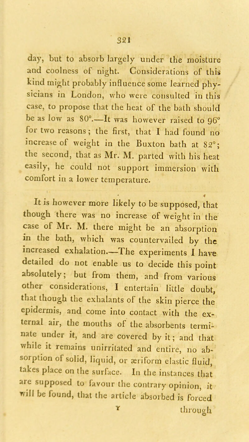 day, but to absorb largely under the moisture and coolness of night. Considerations of this kind miffht probably influence some learned phy- sicians in London, who were consulted in this case, to propose that the heat of the bath should be as low as 80°.—It was however raised to 96° for two reasons; the first, that I had found no increase of weight in the Buxton bath at 82°; the second, that as Mr. M. parted with his heat easily, he could not support immersion with comfort in a lower temperature. It is however more likely to be supposed, that though there was no increase of weight in the case of Mr. M. there might be an absorption in the bath, which was countervailed by the increased exhalation—The experiments 1 have detailed do not enable us to decide this point absolutely; but from them, and from various other considerations, I entertain little doubt, that though the exhalants of the skin pierce the epidermis, and come into contact with the ex- ternal air, the mouths of the absorbents termi- nate under it, and are covered by it; and that while it remains unirrilated and entire, no ab- sorption of solid, liquid, or triform elastic fluid, takes place on the surface. In the instances that are supposed to favour the contrary opinion, it will be found, that the article absorbed is forced ^ through