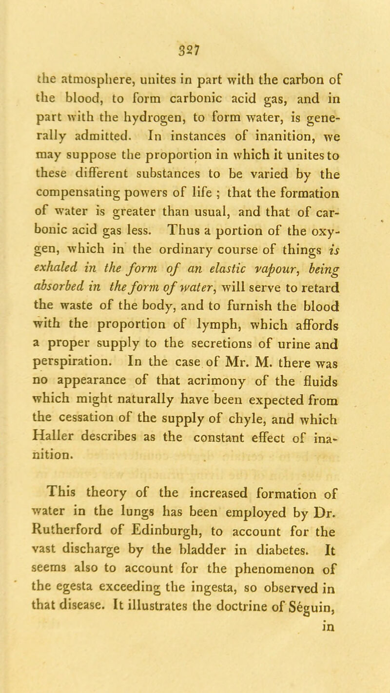 the atmosphere, unites in part with the carbon of the blood, to form carbonic acid gas, and in part with the hydrogen, to form water, is gene- rally admitted. In instances of inanition, we may suppose the proportion in which it unites to these different substances to be varied by the compensating powers of life ; that the formation of water is greater than usual, and that of car- bonic acid gas less. Thus a portion of the oxy- gen, which in the ordinary course of things is exhaled in the form of an elastic vapour, being absorbed in the form of water, will serve to retard the waste of the body, and to furnish the blood with the proportion of lymph, which affords a proper supply to the secretions of urine and perspiration. In the case of Mr. M. there was no appearance of that acrimony of the fluids which might naturally have been expected from the cessation of the supply of chyle, and which Haller describes as the constant effect of ina- nition. This theory of the increased formation of water in the lungs has been employed by Dr. Rutherford of Edinburgh, to account for the vast discharge by the bladder in diabetes. It seems also to account for the phenomenon of the egesta exceeding the ingesta, so observed in that disease. It illustrates the doctrine of Seguin, in