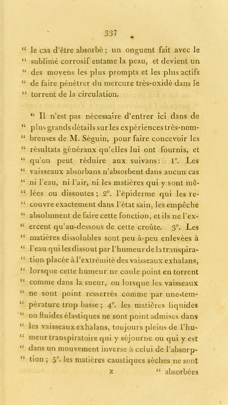 «  le cas d'etre absoibe; un onguent fait avec le  sublime corrosif entame la peau, et devient un  des moyens les plus prompts et les plus actifs  de faire penetrer du mercure tres-oxide dans le  torrent de la circulation.  II n'est pas necessaire d'entrer ici dans de  plus grands details sur les experiences tres-nom-  breuses de M. Seguin, pour faire concevoir les  resultats generaux qu'elles lui ont fournis, et  qu'on pent reduire aux suivans: 1°. Les  vaisseaux absorbans n'absorbent dans aucun cas  ni I'eau, ni Fair, ni les matieres qui y sent rae-  lees ou dissoutes; 2°. I'epiderme qui les re-  couvre exactement dans I'etat sain, les empeche  absolument de faire cette fonction, et ils ne I'ex-  ercent qu'au-dessous de cette croute. 3°. Les  matieres dissolubles sont peu-a-peu enlevees a  I'eau quilesdissoutparl'humeurdelatranspira-  tion placeeal'extremlte des vaisseaux exhalans, lorsque cette humeur ne coule point en torrent  comme dans la sueur, ou lorsque les vaisseaux *' ne sont point resserres comme par une«.tem-  perature trop basse; 4°. les matieres liquides *• ou fiuides elastiques ne sont point admises dans *' les vaisseaux exhalans, toujours pleins de I'hu-  meur transpiratoire qui y sejourne ou qui y est  dans un mouvement inverse a celui de I'absorp- * tion ; 5°. les matieres caustiques seches ne sont 2  absorbees