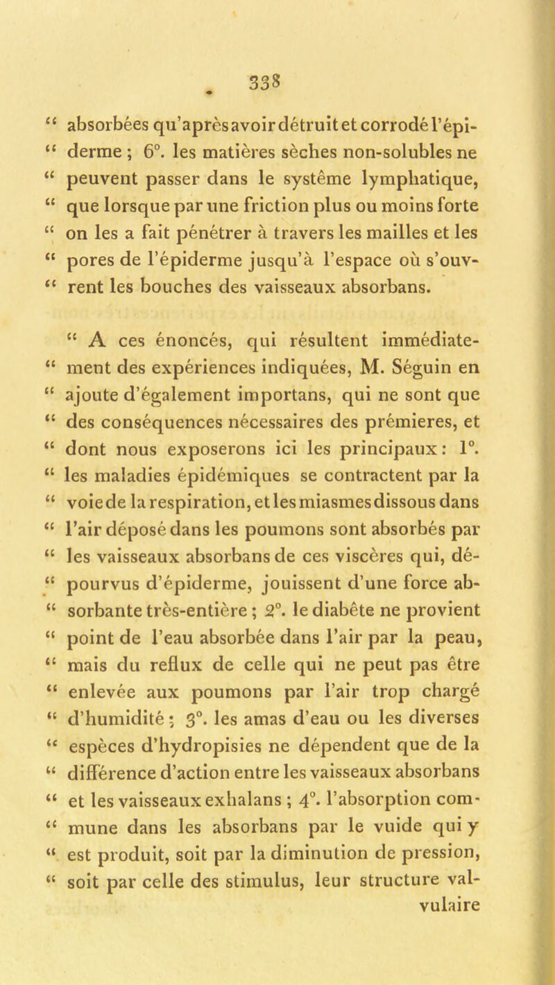  absorbees qu'apresavoirdetruitetcorrodel'epl-  derme ; 6°. les matieres seches non-solubles ne  peuvent passer dans le systeme lymphatique,  que lorsque par una friction plus ou moins forte  on les a fait penetrer a travers les mailles et les  pores de I'epiderme jusqu'a I'espace ou s'ouv-  rent les bouches des vaisseaux absorbans.  A ces enoncesj qui resultent immediate-  ment des experiences indiquees, M. Seguin en  ajoute d'egalement importans, qui ne sont que *' des consequences necessaires des premieres, et  dont nous exposerons ici les principaux: 1°.  les maladies epidemiques se contractent par la  voiedelarespiration,etlesmiasmesdissousdans  I'air depose dans les poumons sont absorbes par  les vaisseaux absorbans de ces visceres qui, de-  pourvus d'epiderme, jouissent d'une force ab-  sorbante tres-entiere; 2°. le diabete ne provient  point de I'eau absorbee dans i'air par la peau,  raais du reflux de celle qui ne pent pas etre  enlevee aux poumons par I'air trop charge  d'humidite; 3°. les amas d'eau ou les diverses  especes d'hydropisies ne dependent que de la  difference d'action entre les vaisseaux absorbans *' et les vaisseaux exhalans ; 4°. I'absorption com-  mune dans les absorbans par le vuide qui y  est produit, soit par la diminution de pression,  soit par celle des stimulus, leur structure val- vulaire